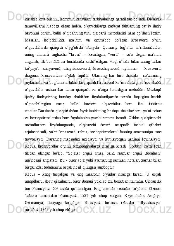 kirishib keta olishni, kommunikativlikni tarbiyalashga qaratilgan bo’ladi. Didaktik
tamoyillarni   hisobga   olgan   holda,   o’quvchilarga   nafaqat   faktlarning   qat`iy   ilmiy
bayonini   berish,   balki   o’qitishning   turli   qiziqarli   metodlarini   ham   qo’llash   lozim.
Masalan,   ko’pchilikka   ma`lum   va   ommabob   bo’lgan   krossvord   o’yini
o’quvchilarda   qiziqish   o’yg’otishi   tabiiydir.   Qomusiy   lug’atda   ta`riflanishicha,
uning   atamasi   inglizcha   “kross”   –   kesishgan,   “vord”   –   so’z   degan   ma`noni
anglatib,   ilk   bor   XX   asr   boshlarida   kashf   etilgan.   Vaqt   o’tishi   bilan   uning   turlari
ko’payib,   chaynvord,   chaynkrossvord,   krosschaynvord,   aylanma       krossvord,
diagonal   krossvordlar   o’ylab   topildi.   Ularning   har   biri   shaklda     so’zlarning
joylashishi  va bog’lanishi  bilan farq qiladi.Krossvord ko’rinishidagi  so’rov shakli
o’quvchilar   uchun   har   doim   qiziqarli   va   o’ziga   tortadigan   metoddir.   Mustaqil
ijodiy   faoliyatning   bunday   shaklidan   foydalanilganda   darsda   faqatgina   kuchli
o’quvchilargina   emas,   balki   kuchsiz   o’quvchilar   ham   faol   ishtirok
etadilar.Darslarda   qiziqtirishdan   foydalanishning   boshqa   shakllaridan,  ya`ni   rebus
va boshqotirmalardan ham foydalanish yaxshi samara beradi. Ushbu qiziqtiruvchi
metodlardan   foydalanganda,   o’qituvchi   darsni   maqsadli   tashkil   qilishni
rejalashtiradi,   ya`ni   krossvord,   rebus,   boshqotirmalarni   fanning   mazmuniga   mos
tayyorlaydi.   Darsning   maqsadini   aniqlaydi   va   kutilayotgan   natijani   loyihalaydi.
Rebus,   krossvordlar   o’yinli   texnologiyalarga   sirasiga   kiradi.   “Rebus”   so’zi   lotin
tilidan   olingan   bo’lib,   “So’zlar   orqali   emas,   balki   rasmlar   orqali   ifodalash”
ma’nosini anglatadi. Bu - biror so’z yoki atamaning rasmlar, notalar, xarflar bilan
birgalikda ifodalanishi orqali hosil qilingan jumboqdir.
Rebus   –   keng   tarqalgan   va   eng   mashxur   o’yinlar   sirasiga   kiradi.   U   orqali
maqollarni, she’r qismlarini, biror iborani yoki so’zni berkitish mumkin. Undan ilk
bor   Fransiyada   XV   asrda   qo’llanilgan.   Eng   birinchi   rebuslar   to’plami   Etenom
Taburo   tomonidan   Fransiyada   1582   yili   chop   etilgan.   Keyinchalik   Angliya,
Germaniya,   Italiyaga   tarqalgan.   Rossiyada   birinchi   rebuslar   “Illyustrasiya”
jurnalida 1845 yili chop etilgan. 