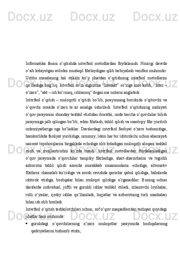 Informatika   fanini   o’qitishda   interfaol   metodlardan   foydalanish.   Hozirgi   davrda
o’sib kelayotgan avlodni mustaqil fikrlaydigan qilib tarbiyalash vazifasi muhimdir.
Ushbu   masalaning   hal   etilishi   ko’p   jihatdan   o’qitishning   interfaol   metodlarini
qo’llashga bog’liq. Interfaol so’zi inglizcha “Interakt” so’ziga mos kelib, “Inter –
o’zaro”, “akt – ish ko’rmoq, ishlamoq” degan ma`nolarni anglatadi.
Interfaol   o’qitish   –   muloqotli   o’qitish   bo’lib,   jarayonning   borishida   o’qituvchi   va
o’quvchi   orasida   o’zaro   ta`sir   amalga   oshiriladi.   Interfaol   o’qitishning   mohiyati
o’quv jarayonini shunday tashkil etishdan iboratki, unda barcha o’quvchilar bilish
jarayoniga jalb qilingan bo’lib, erkin fikrlash, tahlil qilish va mantiqiy fikr yuritish
imkoniyatlariga   ega   bo’ladilar.   Darslardagi   interfaol   faoliyat   o’zaro   tushunishga,
hamkorlikda faoliyat yuritishga, umumiy, lekin har bir ishtirokchi uchun ahamiyati
nazorat topshiriqlarini birgalikda echishga olib keladigan muloqotli aloqani tashkil
etish   va   rivojlantirishni   ko’zda   tutadi.   Interfaol   metodlardan   foydalaniladigan
o’quv   jarayonida   o’quvchilar   tanqidiy   fikrlashga,   shart-sharoitlarini   va   tegishli
axborotni   tahlil   qilish   asosida   murakkab   muammolarni   echishga,   alternativ
fikrlarni   chamalab   ko’rishga   va   asosli   ravishda   qarorlar   qabul   qilishga,   bahslarda
ishtirok   etishga,   boshqalar   bilan   muloqot   qilishga   o’rganadilar.   Buning   uchun
darslarda   individual,   juftli   va   guruhli   ishlar   tashkil   etiladi,   izlanuvchi   loyihalar,
rolli   o’yinlar,   ijodiy   ishlar   qo’llaniladi,   hujjatlar   va   axborotning   turli   manbalari
bilan ish olib boriladi.
Interfaol o’qitish tashkilotchilari uchun, sof o’quv maqsadlaridan tashqari quyidagi
jihatlar ham muhimdir:
 guruhdagi   o’quvchilarning   o’zaro   muloqotlar   jarayonida   boshqalarning
qadriyatlarini tushunib etishi; 