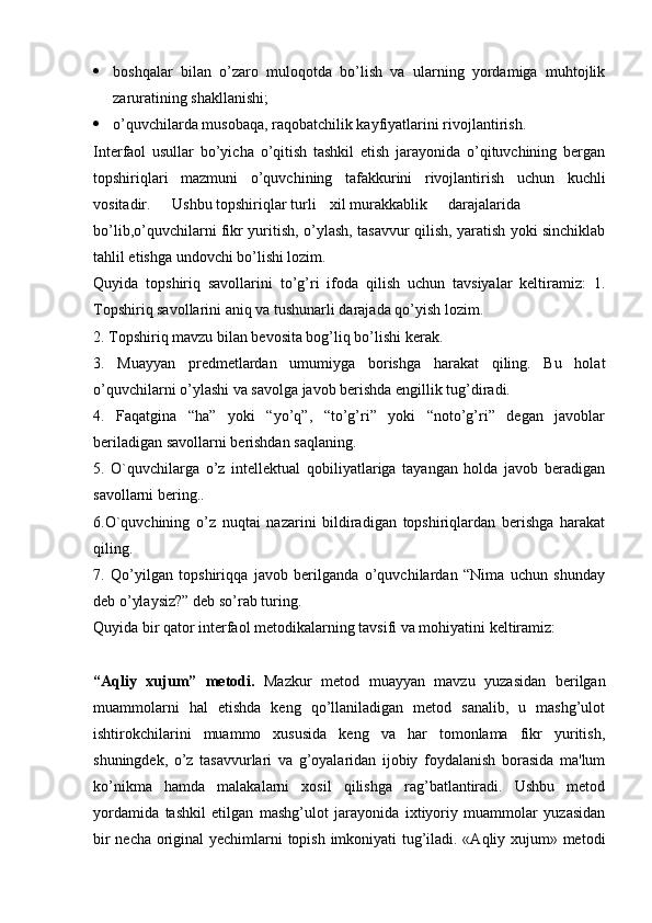  boshqalar   bilan   o’zaro   muloqotda   bo’lish   va   ularning   yordamiga   muhtojlik
zaruratining shakllanishi;
 o’quvchilarda musobaqa, raqobatchilik kayfiyatlarini rivojlantirish. 
Interfaol   usullar   bo’yicha   o’qitish   tashkil   etish   jarayonida   o’qituvchining   bergan
topshiriqlari   mazmuni   o’quvchining   tafakkurini   rivojlantirish   uchun   kuchli
vositadir. Ushbu topshiriqlar turli xil murakkablik darajalarida
bo’lib,o’quvchilarni fikr yuritish, o’ylash, tasavvur qilish, yaratish yoki sinchiklab
tahlil etishga undovchi bo’lishi lozim.
Quyida   topshiriq   savollarini   to’g’ri   ifoda   qilish   uchun   tavsiyalar   keltiramiz:   1.
Topshiriq savollarini aniq va tushunarli darajada qo’yish lozim.
2. Topshiriq mavzu bilan bevosita bog’liq bo’lishi kerak.
3.   Muayyan   predmetlardan   umumiyga   borishga   harakat   qiling.   Bu   holat
o’quvchilarni o’ylashi va savolga javob berishda engillik tug’diradi.
4.   Faqatgina   “ha”   yoki   “yo’q”,   “to’g’ri”   yoki   “noto’g’ri”   degan   javoblar
beriladigan savollarni berishdan saqlaning.
5.   O`quvchilarga   o’z   intellektual   qobiliyatlariga   tayangan   holda   javob   beradigan
savollarni bering..
6.O`quvchining   o’z   nuqtai   nazarini   bildiradigan   topshiriqlardan   berishga   harakat
qiling.
7.   Qo’yilgan   topshiriqqa   javob   berilganda   o’quvchilardan   “Nima   uchun   shunday
deb o’ylaysiz?” deb so’rab turing.
Quyida bir qator interfaol metodikalarning tavsifi va mohiyatini keltiramiz: 
“Aqliy   xujum”   metodi.   Mazkur   metod   muayyan   mavzu   yuzasidan   berilgan
muammolarni   hal   etishda   keng   qo’llaniladigan   metod   sanalib,   u   mashg’ulot
ishtirokchilarini   muammo   xususida   keng   va   har   tomonlama   fikr   yuritish,
shuningdek,   o’z   tasavvurlari   va   g’oyalaridan   ijobiy   foydalanish   borasida   ma'lum
ko’nikma   hamda   malakalarni   xosil   qilishga   rag’batlantiradi.   Ushbu   metod
yordamida   tashkil   etilgan   mashg’ulot   jarayonida   ixtiyoriy   muammolar   yuzasidan
bir necha original yechimlarni topish imkoniyati tug’iladi. «Aqliy xujum» metodi 