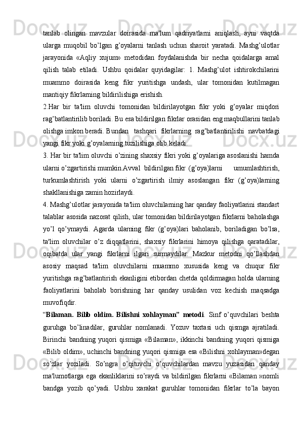 tanlab   olingan   mavzular   doirasida   ma'lum   qadriyatlarni   aniqlash,   ayni   vaqtda
ularga   muqobil   bo’lgan   g’oyalarni   tanlash   uchun   sharoit   yaratadi.   Mashg’ulotlar
jarayonida   «Aqliy   xujum»   metodidan   foydalanishda   bir   necha   qoidalarga   amal
qilish   talab   etiladi.   Ushbu   qoidalar   quyidagilar:   1.   Mashg’ulot   ishtirokchilarini
muammo   doirasida   keng   fikr   yuritishga   undash,   ular   tomonidan   kutilmagan
mantiqiy fikrlarning bildirilishiga erishish.
2.Har   bir   ta'lim   oluvchi   tomonidan   bildirilayotgan   fikr   yoki   g’oyalar   miqdori
rag’batlantirilib boriladi. Bu esa bildirilgan fikrlar orasidan eng maqbullarini tanlab
olishga imkon beradi. Bundan tashqari   fikrlarning   rag’batlantirilishi   navbatdagi
yangi fikr yoki g’oyalarning tuzilishiga olib keladi.
3. Har bir ta'lim oluvchi o’zining shaxsiy fikri yoki g’oyalariga asoslanishi hamda
ularni o’zgartirishi mumkin.Avval  bildirilgan fikr (g’oya)larni   umumlashtirish,
turkumlashtirish   yoki   ularni   o’zgartirish   ilmiy   asoslangan   fikr   (g’oya)larning
shakllanishiga zamin hozirlaydi.
4. Mashg’ulotlar jarayonida ta'lim oluvchilarning har qanday faoliyatlarini standart
talablar asosida nazorat qilish, ular tomonidan bildirilayotgan fikrlarni baholashga
yo’l   qo’ymaydi.   Agarda   ularning   fikr   (g’oya)lari   baholanib,   boriladigan   bo’lsa,
ta'lim   oluvchilar   o’z   diqqatlarini,   shaxsiy   fikrlarini   himoya   qilishga   qaratadilar,
oqibatda   ular   yangi   fikrlarni   ilgari   surmaydilar.   Mazkur   metodni   qo’llashdan
asosiy   maqsad   ta'lim   oluvchilarni   muammo   xususida   keng   va   chuqur   fikr
yuritishga rag’batlantirish ekanligini etibordan chetda qoldirmagan holda ularning
faoliyatlarini   baholab   borishning   har   qanday   usulidan   voz   kechish   maqsadga
muvofiqdir.
“ Bilaman.   Bilib   oldim.   Bilishni   xohlayman”   metodi .   Sinf   o’quvchilari   beshta
guruhga   bo’linadilar,   guruhlar   nomlanadi.   Yozuv   taxtasi   uch   qismga   ajratiladi.
Birinchi   bandning   yuqori   qismiga   «Bilaman»,   ikkinchi   bandning   yuqori   qismiga
«Bilib oldim», uchinchi bandning yuqori qismiga esa «Bilishni xohlayman»degan
so’zlar   yoziladi.   So’ngra   o’qituvchi   o’quvchilardan   mavzu   yuzasidan   qanday
ma'lumotlarga ega  ekanliklarini  so’raydi  va  bildirilgan  fikrlarni  «Bilaman  »nomli
bandga   yozib   qo’yadi.   Ushbu   xarakat   guruhlar   tomonidan   fikrlar   to’la   bayon 