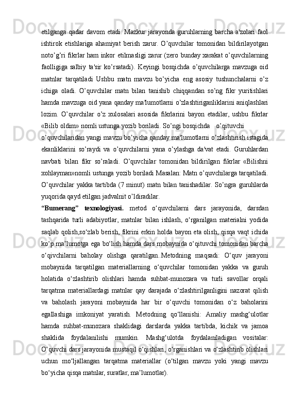 etilganga   qadar   davom   etadi.  Mazkur   jarayonda   guruhlarning  barcha   a'zolari   faol
ishtirok   etishlariga   ahamiyat   berish   zarur.   O’quvchilar   tomonidan   bildirilayotgan
noto’g’ri fikrlar ham inkor etilmasligi zarur (zero bunday xarakat o’quvchilarning
faolligiga   salbiy   ta'sir   ko’rsatadi).   Keyingi   bosqichda   o’quvchilarga   mavzuga   oid
matnlar   tarqatiladi   Ushbu   matn   mavzu   bo’yicha   eng   asosiy   tushunchalarni   o’z
ichiga   oladi.   O’quvchilar   matn   bilan   tanishib   chiqqandan   so’ng   fikr   yuritishlari
hamda mavzuga oid yana qanday ma'lumotlarni o’zlashtiriganliklarini aniqlashlari
lozim.   O’quvchilar   o’z   xulosalari   asosida   fikrlarini   bayon   etadilar,   ushbu   fikrlar
«Bilib oldim» nomli ustunga yozib boriladi. So’ngi bosqichda o’qituvchi
o’quvchilaridan yangi mavzu bo’yicha qanday ma'lumotlarni o’zlashtirish istagida
ekanliklarini   so’raydi   va   o’quvchilarni   yana   o’ylashga   da'vat   etadi.   Guruhlardan
navbati   bilan   fikr   so’raladi.   O’quvchilar   tomonidan   bildirilgan   fikrlar   «Bilishni
xohlayman»nomli ustunga yozib boriladi Masalan: Matn o’quvchilarga tarqatiladi.
O’quvchilar  yakka   tartibda  (7  minut)  matn  bilan  tanishadilar.  So’ngra   guruhlarda
yuqorida qayd etilgan jadvalnit o’ldiradilar.
“Bumerang”   texnologiyasi.   metod   o‘quvchilarni   dars   jarayonida,   darsdan
tashqarida   turli   adabiyotlar,   matnlar   bilan   ishlash,   o‘rganilgan   materialni   yodida
saqlab qolish,so‘zlab berish, fikrini erkin holda bayon eta olish, qisqa vaqt ichida
ko‘p ma’lumotga ega bo‘lish hamda dars mobaynida o‘qituvchi tomonidan barcha
o‘qivchilarni   baholay   olishga   qaratilgan..Metodning   maqsadi:   O‘quv   jarayoni
mobaynida   tarqatilgan   materiallarning   o‘quvchilar   tomonidan   yakka   va   guruh
holatida   o‘zlashtirib   olishlari   hamda   suhbat-munozara   va   turli   savollar   orqali
tarqatma   materiallardagi   matnlar   qay   darajada   o‘zlashtirilganligini   nazorat   qilish
va   baholash   jarayoni   mobaynida   har   bir   o‘quvchi   tomonidan   o‘z   baholarini
egallashiga   imkoniyat   yaratish.   Metodning   qo‘llanishi:   Amaliy   mashg‘ulotlar
hamda   suhbat-munozara   shaklidagi   darslarda   yakka   tartibda,   kichik   va   jamoa
shaklida   foydalanilishi   mumkin.   Mashg‘ulotda   foydalaniladigan   vositalar:
O‘quvchi dars jarayonida mustaqil o‘qishlari, o‘rganishlari va o‘zlashtirib olishlari
uchun   mo‘ljallangan   tarqatma   materiallar   (o‘tilgan   mavzu   yoki   yangi   mavzu
bo‘yicha qisqa matnlar, suratlar, ma’lumotlar). 