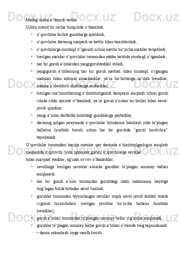 Mashg‘ulotni o‘tkazish tartibi:
Ushbu metod bir necha bosqichda o‘tkaziladi: 
• o‘quvchilar kichik guruhlarga ajratiladi;
• o‘quvchilar darsning maqsadi va tartibi bilan tanishtiriladi;
• o‘quvchilarga mustaqil o‘rganish uchun mavzu bo‘yicha matnlar tarqatiladi; 
• berilgan matnlar o‘quvchilar tomonidan yakka tartibda mustaqil o‘rganiladi; 
• har bir guruh a’zolaridan yangiguruhtashkil etiladi; 
• yangiguruh   a’zolarining   har   bir   guruh   navbati   bilan   mustaqil   o‘rgangan
matnlari   bilan   axborot   almashadilar,   ya’ni   bir-birlariga   so‘zlab   beradilar,
matnni o‘zlashtirib olishlariga erishadilar;
• berilgan ma’lumotlarning o‘zlashtirilganlik darajasini aniqlash uchun guruh
ichida ichki  nazorat  o‘tkaziladi,  ya’ni  guruh a’zolari  bir-birlari  bilan  savol-
javob qiladilar;
• yangi a’zolar dastlabki holatdagi guruhlariga qaytadilar;
• darsning  qolgan  jarayonida  o‘quvchilar  bilimlarini  baholash  yoki  to‘plagan
ballarini   hisoblab   borish   uchun   har   bir   guruhda   “guruh   hisobchisi”
tayinlanadi. 
O‘quvchilar   tomonidan   barcha   matnlar   qay   darajada   o‘zlashtirilganligini   aniqlash
maqsadida o‘qituvchi (yoki opponent guruh) o‘quvchilarga savollar
bilan murojaat etadilar, og‘zaki so‘rov o‘tkazadilar;
• savollarga   berilgan   javoblar   asosida   guruhlar   to‘plagan   umumiy   ballari
aniqlanadi:
• har   bir   guruh   a’zosi   tomonidan   guruhdagi   matn   mazmunini   hayotga
bog‘lagan holda bittadan savol tuziladi;
• guruhlar   tomonidan   tayyorlangan   savollar   orqali   savol-javob   tashkil   etiladi
(«guruh   hisobchilari»   berilgan   javoblar   bo‘yicha   ballarni   hisoblab
boradilar);
• guruh a’zolari tomonidan to‘plangan umumiy ballar yig‘indisi aniqlanadi;
• guruhlar to‘plagan umumiy ballar guruh a’zolari o‘rtasida teng taqsimlanadi.
• darsni yakunlash, uyga vazifa berish. 