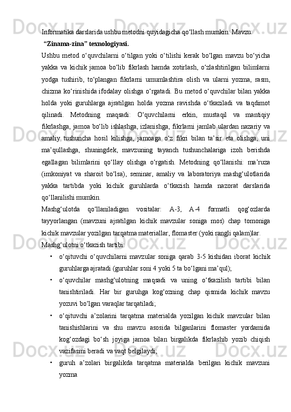 Informatika darslarida ushbu metodni quyidagicha qo‘llash mumkin: Mavzu: 
 “Zinama-zina” texnologiyasi.
Ushbu   metod   o‘quvchilarni   o‘tilgan   yoki   o‘tilishi   kerak   bo‘lgan   mavzu   bo‘yicha
yakka   va   kichik   jamoa   bo‘lib   fikrlash   hamda   xotirlash,   o‘zlashtirilgan   bilimlarni
yodga   tushirib,   to‘plangan   fikrlarni   umumlashtira   olish   va   ularni   yozma,   rasm,
chizma ko‘rinishida ifodalay olishga o‘rgatadi. Bu metod o‘quvchilar bilan yakka
holda   yoki   guruhlarga   ajratilgan   holda   yozma   ravishda   o‘tkaziladi   va   taqdimot
qilinadi.   Metodning   maqsadi:   O‘quvchilarni   erkin,   mustaqil   va   mantiqiy
fikrlashga,  jamoa bo‘lib ishlashga,  izlanishga,  fikrlarni  jamlab ulardan nazariy va
amaliy   tushuncha   hosil   kilishga,   jamoaga   o‘z   fikri   bilan   ta’sir   eta   olishga,   uni
ma’qullashga,   shuningdek,   mavzuning   tayanch   tushunchalariga   izoh   berishda
egallagan   bilimlarini   qo‘llay   olishga   o‘rgatish.   Metodning   qo‘llanishi:   ma’ruza
(imkoniyat   va   sharoit   bo‘lsa),   seminar,   amaliy   va   laboratoriya   mashg‘ulotlarida
yakka   tartibda   yoki   kichik   guruhlarda   o‘tkazish   hamda   nazorat   darslarida
qo‘llanilishi mumkin.
Mashg‘ulotda   qo‘llaniladigan   vositalar:   A-3,   A-4   formatli   qog‘ozlarda
tayyorlangan   (mavzuni   ajratilgan   kichik   mavzular   soniga   mos)   chap   tomoniga
kichik mavzular yozilgan tarqatma materiallar, flomaster (yoki rangli qalam)lar.
Mashg‘ulotni o‘tkazish tartibi:
• o‘qituvchi   o‘quvchilarni   mavzular   soniga   qarab   3-5   kishidan   iborat   kichik
guruhlarga ajratadi (guruhlar soni 4 yoki 5 ta bo‘lgani ma’qul);
• o‘quvchilar   mashg‘ulotning   maqsadi   va   uning   o‘tkazilish   tartibi   bilan
tanishtiriladi.   Har   bir   guruhga   kog‘ozning   chap   qismida   kichik   mavzu
yozuvi bo‘lgan varaqlar tarqatiladi;
• o‘qituvchi   a’zolarini   tarqatma   materialda   yozilgan   kichik   mavzular   bilan
tanishishlarini   va   shu   mavzu   asosida   bilganlarini   flomaster   yordamida
kog‘ozdagi   bo‘sh   joyiga   jamoa   bilan   birgalikda   fikrlashib   yozib   chiqish
vazifasini beradi va vaqt belgilaydi; 
• guruh   a’zolari   birgalikda   tarqatma   materialda   berilgan   kichik   mavzuni
yozma 