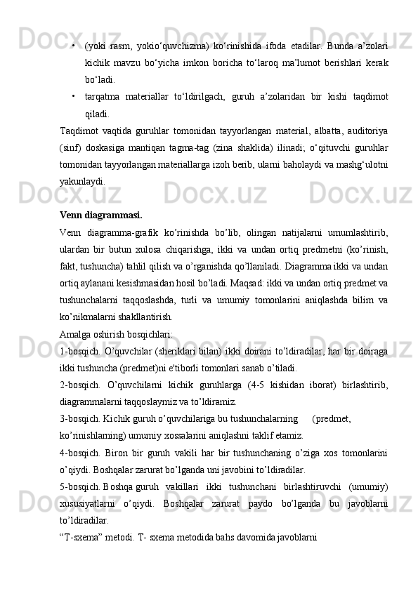 • (yoki   rasm,   yokio‘quvchizma)   ko‘rinishida   ifoda   etadilar.   Bunda   a’zolari
kichik   mavzu   bo‘yicha   imkon   boricha   to‘laroq   ma’lumot   berishlari   kerak
bo‘ladi.
• tarqatma   materiallar   to‘ldirilgach,   guruh   a’zolaridan   bir   kishi   taqdimot
qiladi.
Taqdimot   vaqtida   guruhlar   tomonidan   tayyorlangan   material,   albatta,   auditoriya
(sinf)   doskasiga   mantiqan   tagma-tag   (zina   shaklida)   ilinadi;   o‘qituvchi   guruhlar
tomonidan tayyorlangan materiallarga izoh berib, ularni baholaydi va mashg‘ulotni
yakunlaydi.
Venn diagrammasi. 
Venn   diagramma-grafik   ko’rinishda   bo’lib,   olingan   natijalarni   umumlashtirib,
ulardan   bir   butun   xulosa   chiqarishga,   ikki   va   undan   ortiq   predmetni   (ko’rinish,
fakt, tushuncha) tahlil qilish va o’rganishda qo’llaniladi. Diagramma ikki va undan
ortiq aylanani kesishmasidan hosil bo’ladi. Maqsad: ikki va undan ortiq predmet va
tushunchalarni   taqqoslashda,   turli   va   umumiy   tomonlarini   aniqlashda   bilim   va
ko’nikmalarni shakllantirish.
Amalga oshirish bosqichlari:
1-bosqich. O’quvchilar (sheriklari bilan) ikki  doirani  to’ldiradilar, har bir doiraga
ikki tushuncha (predmet)ni e'tiborli tomonlari sanab o’tiladi.
2-bosqich.   O’quvchilarni   kichik   guruhlarga   (4-5   kishidan   iborat)   birlashtirib,
diagrammalarni taqqoslaymiz va to’ldiramiz.
3-bosqich. Kichik guruh o’quvchilariga bu tushunchalarning (predmet,
ko’rinishlarning) umumiy xossalarini aniqlashni taklif etamiz.
4-bosqich.   Biron   bir   guruh   vakili   har   bir   tushunchaning   o’ziga   xos   tomonlarini
o’qiydi. Boshqalar zarurat bo’lganda uni javobini to’ldiradilar.
5-bosqich. Boshqa guruh   vakillari   ikki   tushunchani   birlashtiruvchi   (umumiy)
xususiyatlarni   o’qiydi.   Boshqalar   zarurat   paydo   bo’lganda   bu   javoblarni
to’ldiradilar.
“T-sxema” metodi. T- sxema metodida bahs davomida javoblarni 