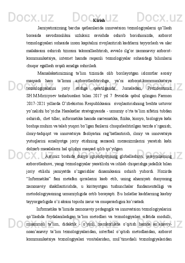Kirish
Jamiyatimizning   barcha   qatlamlarida   innovatsion   texnologiyalarni   qo’llash
borasida   savodxonlikni   uzluksiz   ravishda   oshirib   borishimizda,   axborot
texnologiyalari sohasida inson kapitalini rivojlantirish kadrlarni tayyorlash va ular
malakasini   oshirish   tizimini   takomillashtirish,   avvalo   ilg’or   zamonaviy   axborot-
kommunikatsiya,   internet   hamda   raqamli   texnologiyalar   sohasidagi   bilimlarni
chuqur egallash orqali amalga oshiriladi.
Mamalakatimizning   ta’lim   tizimida   olib   borilayotgan   isloxotlar   asosiy
maqsadi   ham   ta’limni   axborotlashtirishga,   ya’ni   axborot-kommunikatsiya
texnologiyalarini   joriy   etishga   qaratilgandir.   Jumaladan,   Prezidentimiz
SH.M.Mirziyoev   tashabusslari   bilan   2017   yil   7   fevralda   qabul   qilingan   Farmon
2017-2021   yillarda   O’zbekiston   Respublikasini     rivojlantirishning   beshta   ustuvor
yo’nalishi bo’yicha Harakatlar strategiyasida - umumiy o’rta ta’lim sifatini tubdan
oshirish, chet  tillar, informatika hamda matematika, fizika, kimyo, biologiya kabi
boshqa muhim va talab yuqori bo’lgan fanlarni chuqurlashtirilgan tarzda o’rganish;
ilmiy-tadqiqot   va   innovatsiya   faoliyatini   rag’batlantirish,   ilmiy   va   innovatsiya
yutuqlarini   amaliyotga   joriy   etishning   samarali   mexanizmlarini   yaratish   kabi
dolzarb masalalarni hal qilishni maqsad qilib qo’yilgan.
                  Asrimiz   boshida   dunyo   iqtisodiyotining   globallashuvi,   jarayonlarning
axborotlashuvi, yangi texnologiyalar yaratilishi va ishlab chiqarishga jadallik bilan
joriy   etilishi   jamiyatda   o’zgarishlar   dinamikasini   oshirib   yubordi.   Hozirda
“Informatika”   fani   metafan   qirralarini   kasb   etib,   uning   ahamiyati   dunyoning
zamonaviy   shakllantirishda,   u   kiritayotgan   tushunchalar   fundamentalligi   va
metodologiyasining  umumiyligida  ortib  borayapti.  Bu  holatlar  kadrlarning  kasbiy
tayyorgarligida o’z aksini topishi zarur va muqarrarligini ko’rsatadi. 
         Informatika ta’limida zamonaviy pedagogik va innovatsion texnologiyalarini
qo’llashda   foydalaniladigan   ta’lim   metodlari   va   texnologiyalari   sifatida   modulli,
muammoli   ta’lim,   didaktik   -   o’yinli,   xamkorlikda   o’qitish   hamda   an’anaviy-
noan’anaviy   ta’lim   texnologiyalaridan,   interfoal   o’qitish   metodlaridan,   axborot
kommunikatsiya   texnologiyalari   vositalaridan,   mul’timediali   texnologiyalaridan 