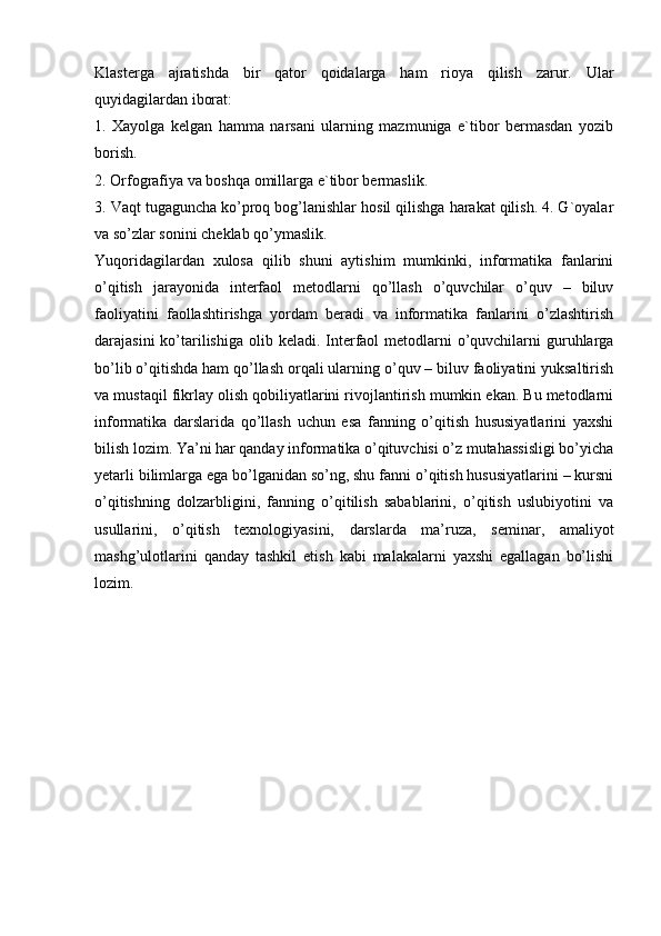 Klasterga   ajratishda   bir   qator   qoidalarga   ham   rioya   qilish   zarur.   Ular
quyidagilardan iborat:
1.   Xayolga   kelgan   hamma   narsani   ularning   mazmuniga   e`tibor   bermasdan   yozib
borish.
2. Orfografiya va boshqa omillarga e`tibor bermaslik.
3. Vaqt tugaguncha ko’proq bog’lanishlar hosil qilishga harakat qilish. 4. G`oyalar
va so’zlar sonini cheklab qo’ymaslik.
Yuqoridagilardan   xulosa   qilib   shuni   aytishim   mumkinki,   informatika   fanlarini
o’qitish   jarayonida   interfaol   metodlarni   qo’llash   o’quvchilar   o’quv   –   biluv
faoliyatini   faollashtirishga   yordam   beradi   va   informatika   fanlarini   o’zlashtirish
darajasini  ko’tarilishiga  olib keladi. Interfaol  metodlarni  o’quvchilarni  guruhlarga
bo’lib o’qitishda ham qo’llash orqali ularning o’quv – biluv faoliyatini yuksaltirish
va mustaqil fikrlay olish qobiliyatlarini rivojlantirish mumkin ekan. Bu metodlarni
informatika   darslarida   qo’llash   uchun   esa   fanning   o’qitish   hususiyatlarini   yaxshi
bilish lozim. Ya’ni har qanday informatika o’qituvchisi o’z mutahassisligi bo’yicha
yetarli bilimlarga ega bo’lganidan so’ng, shu fanni o’qitish hususiyatlarini – kursni
o’qitishning   dolzarbligini,   fanning   o’qitilish   sabablarini,   o’qitish   uslubiyotini   va
usullarini,   o’qitish   texnologiyasini,   darslarda   ma’ruza,   seminar,   amaliyot
mashg’ulotlarini   qanday   tashkil   etish   kabi   malakalarni   yaxshi   egallagan   bo’lishi
lozim. 