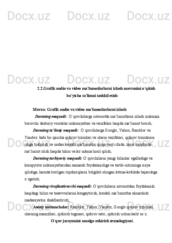 2.2. Grafik audio va video ma'lumotlarlarni izlash mavzusini o ' qitish
bo'yicha ta'limni tashkil etish 
Mavzu:   Grafik audio va video ma'lumotlarlarni izlash
   Darsning maqsadi:    O`quvchilarga internetda ma’lumotlarni izlash imkonini
beruvchi dasturiy vositalar imkoniyatlari va vazifalari haqida ma’lumot berish;
Darsning ta’limiy maqsadi:   O`quvchilarga Google, Yahoo, Rambler va 
Yandex  kabi bir qancha qidiruv tizimlari va ularni vazifalari, qidiruv tizimlarini 
ishga tushirish va undan kerakli ma’lumotni qisqa vaqt ichida, zarur miqdorda 
ma’lumot olish haqida bilim va ko`nikma hosil qilish;
Darsning tarbiyaviy maqsadi:  O`quvchilarni yangi bilimlar egallashga va 
kompyuter imkoniyatlaridan samarali foydalanishga va tartib-intizomga rioya 
qilishga, hamda berilgan topshiriqlarni belgilab olingan ketma-ketlikda bajarishga 
o`rgatish; 
Darsning rivojlantiruvchi maqsadi:  O`quvchilarni internetdan foydalanish 
haqidagi bilim va tasavvurlarini kengaytirish, kerakli ma’lumotlar almashish 
madaniyatini shakllantirish;
Asosiy tushunchalar:  Rambler, Yahoo, Yandex, Google qidiruv tizimlari, 
ularning manzillari, qidirish tugmasi, qidiruv satri, qidirish uchun kalit so`z.
O`quv jarayonini amalga oshirish texnologiyasi. 