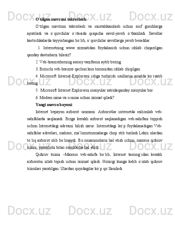 O`tilgan mavzuni takrorlash:
O`tilgan   mavzuni   takrorlash   va   mustahkamlash   uchun   sinf   guruhlarga
ajratiladi   va   o`quvchilar   o`rtasida   qisqacha   savol-javob   o`tkaziladi.   Savollar
kartochkalarda tayyorlangan bo`lib, o`quvchilar savollarga javob beradilar.
  1.   Internetning   www   xizmatidan   foydalanish   uchun   ishlab   chiqarilgan
qanday dasturlarni bilasiz?
2. Veb-brauzerlarning asosiy vazifasini aytib bering. 
3. Birinchi veb-brauzer qachun kim tomonidan ishlab chiqilgan. 
4.   Microsoft   Internet   Explorerni   ishga   tushirish   usullarini   amalda   ko`rsatib
bering. 
5.  Microsoft Internet Explorerni menyular satridaqanday menyular bor. 
6. Modem nima va u nima uchun xizmat qiladi?
Yangi mavzu bayoni:
Internet   bepayon   axborot   ummoni.   Axborotlar   internetda   milionlab   veb-
sahifalarda   saqlanadi.   Bizga   kerakli   axborot   saqlanadigan   veb-sahifani   toppish
uchun   Internetdagi   adresini   bilish   zarur.   Internetdagi   ko`p   foydalanadigan   Veb-
sahifalar  adreslari,  mahsus,  ma’lumotnomalarga chop  etib turiladi.Lekin  ulardan
to`liq axborot olib bo`lmaydi. Bu muammolarni hal etish uchun, maxsus qidiruv
tizimi, yaratilishi bilan osonlikcha hal etildi. 
Qidiruv   tizimi   –Maxsus   veb-sahifa   bo`lib,   Internet   tarmog`idan   kerakli
axborotni   izlab   topish   uchun   xizmat   qiladi.   Hozirgi   kunga   kelib   o`nlab   qidiruv
tizimlari yaratilgan. Ulardan quyidagilar ko`p qo`llaniladi.
  