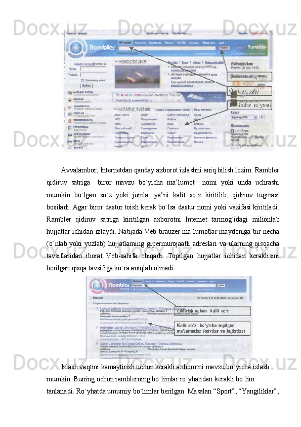  
Avvalambor, Internetdan qanday axborot izlashni aniq bilish lozim. Rambler
qidiruv   satriga     biror   mavzu   bo`yicha   ma’lumot     nomi   yoki   unda   uchrashi
mumkin   bo`lgan   so`z   yoki   jumla,   ya’ni   kalit   so`z   kiritilib,   qidiruv   tugmasi
bosiladi. Agar biror dastur toish kerak bo`lsa dastur nomi yoki vazifasi kiritiladi.
Rambler   qidiruv   satriga   kiritilgan   axborotni   Internet   tarmog`idagi   milionlab
hujjatlar ichidan izlaydi. Natijada Veb-brauzer ma’lumotlar maydoniga bir necha
(o`nlab yoki yuzlab) hujjatlarning gipermurojaatli  adreslari  va ularning qisqacha
tavsiflaridan   iborat   Veb-sahifa   chiqadi.   Topilgan   hujjatlar   ichidan   keraklisini
berilgan qisqa tavsifiga ko`ra aniqlab olinadi. 
Izlash vaqtini kamaytirish uchun kerakli axborotni mavzu bo`yicha izlash 
mumkin. Buning uchun ramblerning bo`limlar ro`yhatidan kerakli bo`lim 
tanlanadi. Ro`yhatda umumiy bo`limlar berilgan. Masalan “Sport”, “Yangiliklar”, 