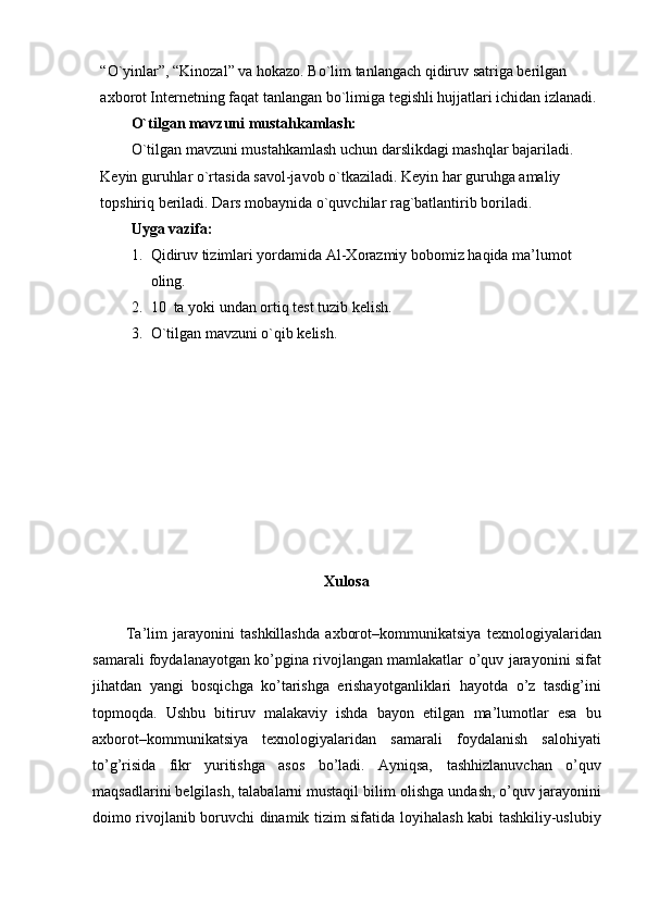 “O`yinlar”, “Kinozal” va hokazo. Bo`lim tanlangach qidiruv satriga berilgan 
axborot Internetning faqat tanlangan bo`limiga tegishli hujjatlari ichidan izlanadi.
O`tilgan mavzuni mustahkamlash:
O`tilgan mavzuni mustahkamlash uchun darslikdagi mashqlar bajariladi.  
Keyin guruhlar o`rtasida savol-javob o`tkaziladi. Keyin har guruhga amaliy 
topshiriq beriladi. Dars mobaynida o`quvchilar rag`batlantirib boriladi.
Uyga vazifa:
1. Qidiruv tizimlari yordamida Al-Xorazmiy bobomiz haqida ma’lumot 
oling.
2. 10  ta yoki undan ortiq test tuzib kelish. 
3. O`tilgan mavzuni o`qib kelish.
Xulosa
Ta’lim   jarayonini   tashkillashda   axborot–kommunikatsiya   texnologiyalaridan
samarali foydalanayotgan ko’pgina rivojlangan mamlakatlar   o’quv jarayonini sifat
jihatdan   yangi   bosqichga   ko’tarishga   erishayotganliklari   hayotda   o’z   tasdig’ini
topmoqda.   Ushbu   bitiruv   malakaviy   ishda   bayon   etilgan   ma’lumotlar   esa   bu
axborot–kommunikatsiya   texnologiyalaridan   samarali   foydalanish   salohiyati
to’g’risida   fikr   yuritishga   asos   bo’ladi.   Ayniqsa,   tashhizlanuvchan   o’quv
maqsadlarini belgilash, talabalarni mustaqil bilim   olishga undash, o’quv jarayonini
doimo rivojlanib boruvchi dinamik tizim sifatida   loyihalash kabi tashkiliy-uslubiy 