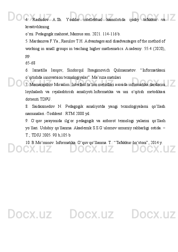 4.   Rashidov   A.Sh.   Yoshlar   intellektual   kamolotida   ijodiy   tafakkur   va
kreativlikning
o’rni. Pedagogik mahorat, Maxsus son. 2021. 114-116 b.
5.   Mardanova F.Ya., Rasulov T.H. Advantages and disadvantages of the method of
working   in  small   groups   in  teaching   higher   mathematics.   Academy.   55:4   (2020),
pp.
65-68
6.   Ismatilla   Isoqov,   Sindorqul   Ibragimovich   Qulmamatov.   “Informatikani
o’qitishda innovatsion texnologiyalar”. Ma’ruza matnlari
7. Mamarajabov Mirsalim. Interfaol ta’lim metodlari asosida informatika   darslarini
loyihalash   va   rejalashtirish   amaliyoti.Informatika   va   uni   o‘qitish   metodikasi
dotsenti.TDPU.
8.   Saidaxmedov   N.   Pedagogik   amaliyotda   yangi   texnologiyalarni   qo’llash
namunalari.-Toshkent : RTM 2000 yil.
9.   O`quv   jarayonida   ilg`or   p е dagogik   va   a х borot   t ех nologi   yalarini   qo`llash
yo`llari. Uslubiy qo`llanma. Akad е mik S.S.G`ulomov umumiy rahbarligi   ostida. −
T.; TDIU 2005. 90 b,105 b
10.  B.Mo minov. Informatika. O‘quv qo‘llanma. ʻ T.: “Tafakkur-bo stoni”, 2014 y.	ʻ   