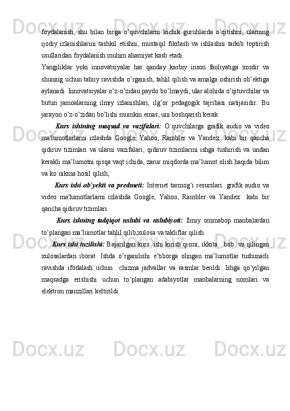 foydalanish,   shu   bilan   birga   o’quvchilarni   kichik   guruhlarda   o’qitishni,   ularning
ijodiy   izlanishlarini   tashkil   etishni,   mustaqil   fikrlash   va   ishlashni   tarkib   toptirish
usullaridan foydalanish muhim ahamiyat kasb etadi.
Yangiliklar   yoki   innovatsiyalar   har   qanday   kasbiy   inson   faoliyatiga   xosdir   va
shuning uchun tabiiy ravishda o’rganish, tahlil qilish va amalga oshirish ob’ektiga
aylanadi. Innovatsiyalar o’z-o’zidan paydo bo’lmaydi, ular alohida o’qituvchilar va
butun   jamoalarning   ilmiy   izlanishlari,   ilg’or   pedagogik   tajribasi   natijasidir.   Bu
jarayon o’z-o’zidan bo’lishi mumkin emas, uni boshqarish kerak. 
Kurs   ishining   maqsad   va   vazifalari:   O`quvchilarga   grafik   audio   va   video
ma'lumotlarlarni   izlashda   Google,   Yahoo,   Rambler   va   Yandex     kabi   bir   qancha
qidiruv   tizimlari   va   ularni   vazifalari,   qidiruv   tizimlarini   ishga   tushirish   va   undan
kerakli ma’lumotni qisqa vaqt ichida, zarur miqdorda ma’lumot olish haqida bilim
va ko`nikma hosil qilish;
          Kurs   ishi   ob’yekti   va   predmeti:   Internet   tarmog‘i   resurslari.   grafik   audio   va
video   ma'lumotlarlarni   izlashda   Google,   Yahoo,   Rambler   va   Yandex     kabi   bir
qancha qidiruv tizimlari  
          Kurs   ishning   tadqiqot   uslubi   va   uslubiyoti:   Ilmiy   ommabop   manbalardan
to’plangan ma’lumotlar tahlil qilib,xulosa va takliflar qilish.
          Kurs ishi tuzilishi:   Bajarilgan kurs   ishi kirish qismi, ikkita     bob   va qilingan
xulosalardan   iborat.   Ishda   o’rganilishi   e’tiborga   olingan   ma’lumotlar   tushunarli
ravishda   ifodalash   uchun     chizma   jadvallar   va   rasmlar   berildi.   Ishga   qo’yilgan
maqsadga   erishishi   uchun   to’plangan   adabiyotlar   manbalarning   nomlari   va
elektron manzillari keltirildi.  