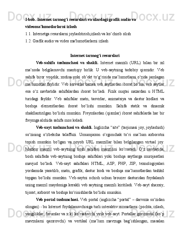 I-bob.   Internet tarmog‘i resurslari  va ulardagi  grafik audio va 
videoma'lumotlarlarni izlash
1.1.  Internetga resurslarni joylashtirish ,izlash  va ko‘chirib olish
1.2.  Grafik audio va video ma'lumotlarlarni izlash
Internet tarmog‘i resurslari
Veb-sahifa   tushunchasi   va   shakli.   Internet   manzili   ( URL )   bilan   bir   xil
ma’noda   belgilanuvchi   mantiqiy   birlik.   U   veb-saytning   tarkibiy   qismidir.   Veb
sahifa biror voqelik, xodisa yoki ob’ekt to‘g‘risida ma’lumotlarni o‘zida jamlagan
ma’lumotlar faylidir. Veb serverlar bazasi veb saytlardan iborat bo‘lsa, veb saytlar
esa   o‘z   navbatida   sahifalardan   iborat   bo‘ladi.   Fizik   nuqtai   nazardan   u   HTML
turidagi   fayldir.   Veb   sahifalar   matn,   tasvirlar,   animatsiya   va   dastur   kodlari   va
boshqa   elementlardan   iborat   bo‘lishi   mumkin.   Sahifa   statik   va   dinamik
shakllantirilgan bo‘lishi mumkin. Freymlardan (qismlar) iborat sahifalarda har bir
freymga alohida sahifa mos keladi.
Veb-sayt tushunchasi va shakli.  Inglizcha “site” (tarjimasi joy, joylashish)
so‘zining   o‘zbekcha   talaffuzi.   Umumjaxon   o‘rgimchak   to‘ri   ma’lum   axborotni
topish   mumkin   bo‘lgan   va   noyob   URL   manzillar   bilan   belgilangan   virtual   joy.
Mazkur   manzil   veb-saytning   bosh   sahifasi   manzilini   ko‘rsatadi.   O‘z   navbatida,
bosh   sahifada   veb-saytning   boshqa   sahifalari   yoki   boshqa   saytlarga   murojaatlari
mavjud   bo‘ladi.   Veb-sayt   sahifalari   HTML,   ASP,   PHP,   JSP,   texnologiyalari
yordamida   yaratilib,   matn,   grafik,   dastur   kodi   va   boshqa   ma’lumotlardan   tashkil
topgan   bo‘lishi   mumkin.   Veb-saytni   ochish   uchun   brouzer   dasturidan   foydalanib
uning manzil maydoniga kerakli veb saytning manzili kiritiladi. Veb-sayt shaxsiy,
tijorat, axborot va boshqa ko‘rinishlarda bo‘lishi mumkin.
Veb portal tushunchasi.   Veb portal   (inglizcha “portal” – darvoza so‘zidan
olingan) - bu Internet foydalanuvchisiga turli interaktiv xizmatlarni (pochta, izlash,
yangiliklar, forumlar va x.k) ko‘rsatuvchi yirik veb-sayt. Portallar gorizontal (ko‘p
mavzularni   qamrovchi)   va   vertikal   (ma’lum   mavzuga   bag‘ishlangan,   masalan 