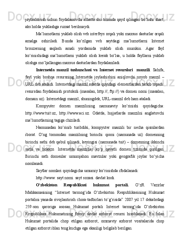 joylashtirish uchun foydalanuvchi albatta shu tizimda qayd qilingan bo‘lishi shart,
aks holda yuklashga ruxsat berilmaydi.
Ma’lumotlarni yuklab olish veb interfeys orqali yoki maxsus dasturlar orqali
amalga   oshiriladi.   Bunda   ko‘rilgan   veb   saytdagi   ma’lumotlarni   Internet
brouzerning   saqlash   amali   yordamida   yuklab   olish   mumkin.   Agar   fayl
ko‘rinishidagi   ma’lumotlarni   yuklab   olish   kerak   bo‘lsa,   u   holda   fayllarni   yuklab
olishga mo‘ljallangan maxsus dasturlardan foydalaniladi.
Internetda   manzil   tushunchasi   va   Internet   resurslari     manzili .   Sahifa,
fayl   yoki   boshqa   resursning   Internetda   joylashishini   aniqlovchi   noyob   manzil   –
URL deb ataladi. Internetdagi manzil odatda quyidagi elementlardan tarkib topadi:
resursdan foydalanish protokoli (masalan, http://, ftp://) va domen nomi (masalan,
domain.uz). Internetdagi manzil, shuningdek, URL-manzil deb ham ataladi.
Kompyuter   domen   manzilining   namunaviy   ko‘rinishi   quyidagicha:
http://www.tuit.uz,   http://www.aci.uz.   Odatda,   hujjatlarda   manzilni   anglatuvchi
ma’lumotlarning tagiga chiziladi.
Namunadan   ko‘rinib   turibdiki,   kompyuter   manzili   bir   necha   qismlardan
iborat.   O‘ng   tomondan   manzilning   birinchi   qismi   (namunada   uz)   domenning
birinchi sathi  deb qabul qilinadi, keyingisi (namunada tuit) –   domenning   ikkinchi
sathi   va   hokazo.   Internetda   manzillar   ko‘p   qavatli   domen   tizimida   qurilgan.
Birinchi   sath   domenlar   umumjahon   mavzular   yoki   geografik   joylar   bo‘yicha
nomlanadi.
Saytlar nomlari quyidagicha umumiy ko‘rinishda ifodalanadi: 
http://www. sayt nomi. sayt soxasi. davlat kodi.
O‘zbekiston   Respublikasi   hukumat   portali.   O‘zR   Vazirlar
Mahkamasining   “Internet   tarmog‘ida   O‘zbekiston   Respublikasining   Hukumat
portalini yanada rivojlantirish chora-tadbirlari to‘g‘risida” 2007 yil 17 dekabrdagi
259-son   qaroriga   asosan   Hukumat   portali   Internet   tarmog‘ida   O‘zbekiston
Respublikasi   Hukumatining   fotoiy   davlat   axborot   resursi   hisoblanadi.   Bu   bilan
Hukumat   portalida   chop   etilgan   axborot,   ommaviy   axborot   vositalarida   chop
etilgan axborot iblan teng kuchga ega ekanligi belgilab berilgan. 