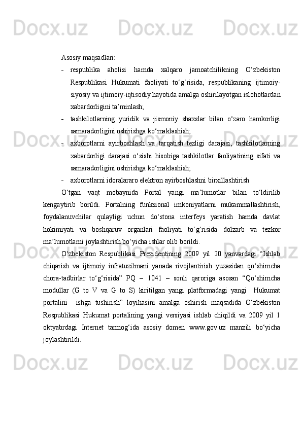 Asosiy maqsadlari:
 respublika   aholisi   hamda   xalqaro   jamoatchilikning   O‘zbekiston
Respublikasi   Hukumati   faoliyati   to‘g‘risida,   respublikaning   ijtimoiy-
siyosiy va ijtimoiy-iqtisodiy hayotida amalga oshirilayotgan islohotlardan
xabardorligini ta’minlash;
 tashkilotlarning   yuridik   va   jismoniy   shaxslar   bilan   o‘zaro   hamkorligi
samaradorligini oshirishga ko‘maklashish; 
 axborotlarni   ayirboshlash   va   tarqatish   tezligi   darajasi,   tashkilotlarning
xabardorligi   darajasi   o‘sishi   hisobiga   tashkilotlar   faoliyatining   sifati   va
samaradorligini oshirishga ko‘maklashish;
 axborotlarni idoralararo elektron ayirboshlashni birxillashtirish.
O‘tgan   vaqt   mobaynida   Portal   yangi   ma’lumotlar   bilan   to‘ldirilib
kengaytirib   borildi.   Portalning   funksional   imkoniyatlarni   mukammallashtirish,
foydalanuvchilar   qulayligi   uchun   do‘stona   interfeys   yaratish   hamda   davlat
hokimiyati   va   boshqaruv   organlari   faoliyati   to‘g‘risida   dolzarb   va   tezkor
ma’lumotlarni joylashtirish bo‘yicha ishlar olib borildi.
O‘zbekiston   Respublikasi   Prezidentining   2009   yil   20   yanvardagi   “Ishlab
chiqarish   va   ijtimoiy   infratuzilmani   yanada   rivojlantirish   yuzasidan   qo‘shimcha
chora-tadbirlar   to‘g‘risida”   PQ   –   1041   –   sonli   qaroriga   asosan   “Qo‘shimcha
modullar   (G   to   V   va   G   to   S)   kiritilgan   yangi   platformadagi   yangi     Hukumat
portalini     ishga   tushirish”   loyihasini   amalga   oshirish   maqsadida   O‘zbekiston
Respublikasi   Hukumat   portalining   yangi   versiyasi   ishlab   chiqildi   va   2009   yil   1
oktyabrdagi   Internet   tarmog‘ida   asosiy   domen   www.gov.uz   manzili   bo‘yicha
joylashtirildi. 