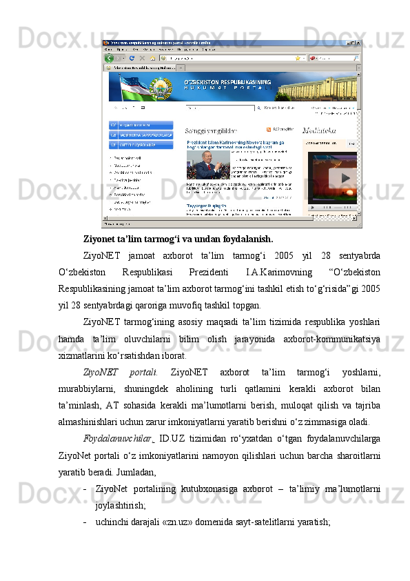 Ziyonet ta’lim tarmog‘i va undan foydalanish.
ZiyoNET   jamoat   axborot   ta’lim   tarmog‘i   2005   yil   28   sentyabrda
O‘zbekiston   Respublikasi   Prezidenti   I.A.Karimovning   “O‘zbekiston
Respublikasining jamoat ta’lim axborot tarmog‘ini tashkil etish to‘g‘risida”gi 2005
yil 28 sentyabrdagi qaroriga muvofiq tashkil topgan.
ZiyoNET   tarmog‘ining   asosiy   maqsadi   ta’lim   tizimida   respublika   yoshlari
hamda   ta’lim   oluvchilarni   bilim   olish   jarayonida   axborot-kommunikatsiya
xizmatlarini ko‘rsatishdan iborat.
ZiyoNET   portali.   ZiyoNET   axborot   ta’lim   tarmog‘i   yoshlarni,
murabbiylarni,   shuningdek   aholining   turli   qatlamini   kerakli   axborot   bilan
ta’minlash,   AT   sohasida   kerakli   ma’lumotlarni   berish,   muloqat   qilish   va   tajriba
almashinishlari uchun zarur imkoniyatlarni yaratib berishni o‘z zimmasiga oladi.
Foydalanuvchilar .   ID.UZ   tizimidan   ro‘yxatdan   o‘tgan   foydalanuvchilarga
ZiyoNet   portali   o‘z   imkoniyatlarini   namoyon   qilishlari   uchun   barcha   sharoitlarni
yaratib beradi. Jumladan,
 ZiyoNet   portalining   kutubxonasiga   axborot   –   ta’limiy   ma’lumotlarni
joylashtirish;
 uchinchi darajali «zn.uz» domenida sayt-satelitlarni yaratish;  