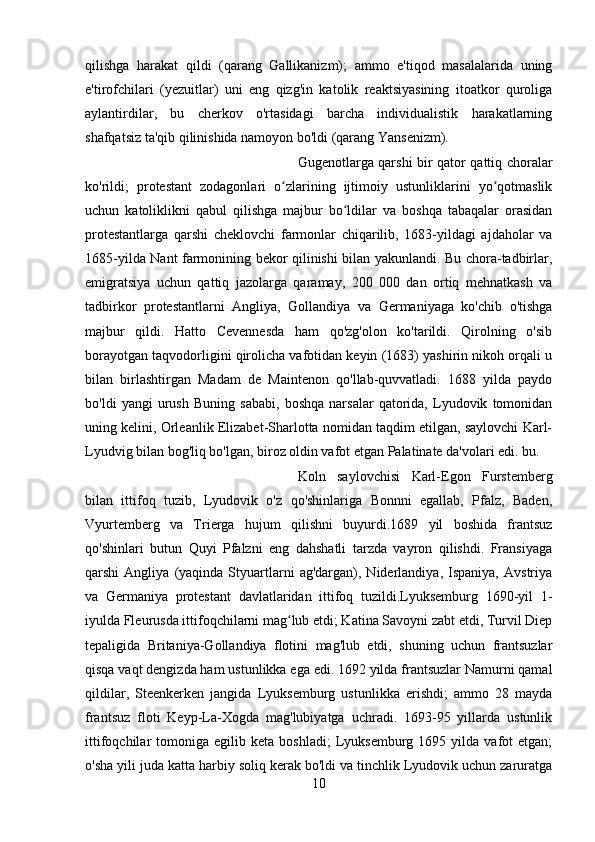 qilishga   harakat   qildi   (qarang   Gallikanizm);   ammo   e'tiqod   masalalarida   uning
e'tirofchilari   (yezuitlar)   uni   eng   qizg'in   katolik   reaktsiyasining   itoatkor   quroliga
aylantirdilar,   bu   cherkov   o'rtasidagi   barcha   individualistik   harakatlarning
shafqatsiz ta'qib qilinishida namoyon bo'ldi (qarang Yansenizm). 
Gugenotlarga qarshi bir qator qattiq choralar
ko'rildi;   protestant   zodagonlari   o zlarining   ijtimoiy   ustunliklarini   yo qotmaslikʻ ʻ
uchun   katoliklikni   qabul   qilishga   majbur   bo ldilar   va   boshqa   tabaqalar   orasidan	
ʻ
protestantlarga   qarshi   cheklovchi   farmonlar   chiqarilib,   1683-yildagi   ajdaholar   va
1685-yilda Nant farmonining bekor qilinishi bilan yakunlandi. Bu chora-tadbirlar,
emigratsiya   uchun   qattiq   jazolarga   qaramay,   200   000   dan   ortiq   mehnatkash   va
tadbirkor   protestantlarni   Angliya,   Gollandiya   va   Germaniyaga   ko'chib   o'tishga
majbur   qildi.   Hatto   Cevennesda   ham   qo'zg'olon   ko'tarildi.   Qirolning   o'sib
borayotgan taqvodorligini qirolicha vafotidan keyin (1683) yashirin nikoh orqali u
bilan   birlashtirgan   Madam   de   Maintenon   qo'llab-quvvatladi.   1688   yilda   paydo
bo'ldi   yangi   urush   Buning   sababi,   boshqa   narsalar   qatorida,   Lyudovik   tomonidan
uning kelini, Orleanlik Elizabet-Sharlotta nomidan taqdim etilgan, saylovchi Karl-
Lyudvig bilan bog'liq bo'lgan, biroz oldin vafot etgan Palatinate da'volari edi. bu. 
Koln   saylovchisi   Karl-Egon   Furstemberg
bilan   ittifoq   tuzib,   Lyudovik   o'z   qo'shinlariga   Bonnni   egallab,   Pfalz,   Baden,
Vyurtemberg   va   Trierga   hujum   qilishni   buyurdi.1689   yil   boshida   frantsuz
qo'shinlari   butun   Quyi   Pfalzni   eng   dahshatli   tarzda   vayron   qilishdi.   Fransiyaga
qarshi   Angliya   (yaqinda  Styuartlarni   ag'dargan),  Niderlandiya,   Ispaniya,   Avstriya
va   Germaniya   protestant   davlatlaridan   ittifoq   tuzildi.Lyuksemburg   1690-yil   1-
iyulda Fleurusda ittifoqchilarni mag lub etdi; Katina Savoyni zabt etdi, Turvil Diep	
ʻ
tepaligida   Britaniya-Gollandiya   flotini   mag'lub   etdi,   shuning   uchun   frantsuzlar
qisqa vaqt dengizda ham ustunlikka ega edi. 1692 yilda frantsuzlar Namurni qamal
qildilar,   Steenkerken   jangida   Lyuksemburg   ustunlikka   erishdi;   ammo   28   mayda
frantsuz   floti   Keyp-La-Xogda   mag'lubiyatga   uchradi.   1693-95   yillarda   ustunlik
ittifoqchilar   tomoniga   egilib  keta   boshladi;   Lyuksemburg   1695  yilda   vafot   etgan;
o'sha yili juda katta harbiy soliq kerak bo'ldi va tinchlik Lyudovik uchun zaruratga
10 