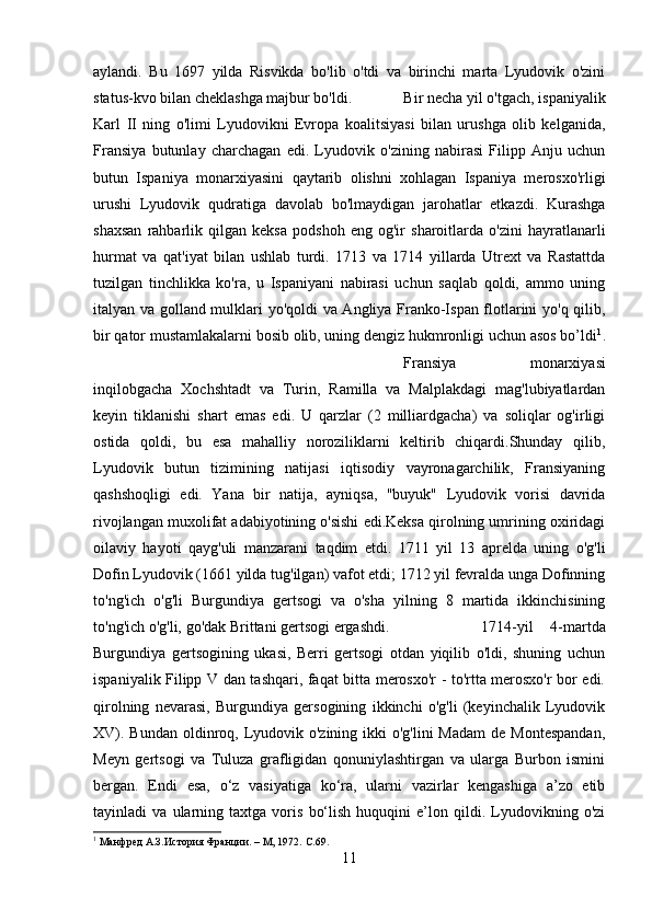 aylandi.   Bu   1697   yilda   Risvikda   bo'lib   o'tdi   va   birinchi   marta   Lyudovik   o'zini
status-kvo bilan cheklashga majbur bo'ldi.  Bir necha yil o'tgach, ispaniyalik
Karl   II   ning   o'limi   Lyudovikni   Evropa   koalitsiyasi   bilan   urushga   olib   kelganida,
Fransiya   butunlay   charchagan   edi.   Lyudovik   o'zining   nabirasi   Filipp   Anju   uchun
butun   Ispaniya   monarxiyasini   qaytarib   olishni   xohlagan   Ispaniya   merosxo'rligi
urushi   Lyudovik   qudratiga   davolab   bo'lmaydigan   jarohatlar   etkazdi.   Kurashga
shaxsan   rahbarlik   qilgan   keksa   podshoh   eng   og'ir   sharoitlarda   o'zini   hayratlanarli
hurmat   va   qat'iyat   bilan   ushlab   turdi.   1713   va   1714   yillarda   Utrext   va   Rastattda
tuzilgan   tinchlikka   ko'ra,   u   Ispaniyani   nabirasi   uchun   saqlab   qoldi,   ammo   uning
italyan va golland mulklari yo'qoldi  va Angliya Franko-Ispan flotlarini yo'q qilib,
bir qator mustamlakalarni bosib olib, uning dengiz hukmronligi uchun asos bo’ldi 1
.
Fransiya   monarxiyasi
inqilobgacha   Xochshtadt   va   Turin,   Ramilla   va   Malplakdagi   mag'lubiyatlardan
keyin   tiklanishi   shart   emas   edi.   U   qarzlar   (2   milliardgacha)   va   soliqlar   og'irligi
ostida   qoldi,   bu   esa   mahalliy   noroziliklarni   keltirib   chiqardi.Shunday   qilib,
Lyudovik   butun   tizimining   natijasi   iqtisodiy   vayronagarchilik,   Fransiyaning
qashshoqligi   edi.   Yana   bir   natija,   ayniqsa,   "buyuk"   Lyudovik   vorisi   davrida
rivojlangan muxolifat adabiyotining o'sishi edi.Keksa qirolning umrining oxiridagi
oilaviy   hayoti   qayg'uli   manzarani   taqdim   etdi.   1711   yil   13   aprelda   uning   o'g'li
Dofin Lyudovik (1661 yilda tug'ilgan) vafot etdi; 1712 yil fevralda unga Dofinning
to'ng'ich   o'g'li   Burgundiya   gertsogi   va   o'sha   yilning   8   martida   ikkinchisining
to'ng'ich o'g'li, go'dak Brittani gertsogi ergashdi. 1714-yil   4-martda
Burgundiya   gertsogining   ukasi,   Berri   gertsogi   otdan   yiqilib   o'ldi,   shuning   uchun
ispaniyalik Filipp V dan tashqari, faqat bitta merosxo'r - to'rtta merosxo'r bor edi.
qirolning   nevarasi,   Burgundiya   gersogining   ikkinchi   o'g'li   (keyinchalik   Lyudovik
XV). Bundan oldinroq, Lyudovik o'zining ikki  o'g'lini  Madam  de Montespandan,
Meyn   gertsogi   va   Tuluza   grafligidan   qonuniylashtirgan   va   ularga   Burbon   ismini
bergan.   Endi   esa,   o‘z   vasiyatiga   ko‘ra,   ularni   vazirlar   kengashiga   a’zo   etib
tayinladi   va   ularning   taxtga   voris   bo‘lish   huquqini   e’lon   qildi.   Lyudovikning   o'zi
1
 Манфред А.З.История Франции. – M, 1972.  C .69.
11 