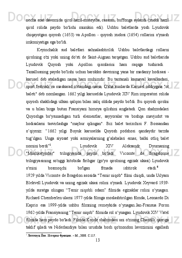 necha soat  davomida qirol hazil-mutoyiba, rassom,  buffonga aylandi (xuddi hazil
qirol   rolida   paydo   bo'lishi   mumkin   edi).   Ushbu   baletlarda   yosh   Lyudovik
chiqayotgan   quyosh   (1653)   va   Apollon   -   quyosh   xudosi   (1654)   rollarini   o'ynash
imkoniyatiga ega bo'ldi. 
Keyinchalik   sud   baletlari   sahnalashtirildi.   Ushbu   baletlardagi   rollarni
qirolning   o'zi   yoki   uning   do'sti   de   Saint-Aignan   tarqatgan.   Ushbu   sud   baletlarida
Lyudovik   Quyosh   yoki   Apollon   qismlarini   ham   raqsga   tushiradi.  
Taxallusning paydo bo'lishi uchun barokko davrining yana bir madaniy hodisasi -
karusel   deb   ataladigan   narsa   ham   muhimdir.   Bu   tantanali   karnaval   kavalkadasi,
sport festivali va maskarad o'rtasidagi narsa. O'sha kunlarda Karusel oddiygina "ot
baleti" deb nomlangan. 1662 yilgi karuselda Lyudovik XIV Rim imperatori rolida
quyosh shaklidagi ulkan qalqon bilan xalq oldida paydo bo'ldi. Bu quyosh qirolni
va   u   bilan   birga   butun   Fransiyani   himoya   qilishini   anglatadi.   Qon   shahzodalari
Quyoshga   bo'ysunadigan   turli   elementlar,   sayyoralar   va   boshqa   mavjudot   va
hodisalarni   tasvirlashga   "majbur   qilingan".   Biz   balet   tarixchisi   F.   Bossandan
o‘qiymiz:   “1662   yilgi   Buyuk   karuselda   Quyosh   podshosi   qandaydir   tarzda
tug‘ilgan.   Unga   siyosat   yoki   armiyalarning   g‘alabalari   emas,   balki   otliq   balet
nomini berdi” 1
. Lyudovik   XIV   Aleksandr   Dyumaning
"Mushketyorlar"   trilogiyasida   paydo   bo'ladi.   Vicomte   de   Bragelonne
trilogiyasining   so'nggi   kitobida   firibgar   (go'yo   qirolning   egizak   ukasi)   Lyudovik
o'rnini   bosmoqchi   bo'lgan   fitnada   ishtirok   etadi. 8
 
1929 yilda Vicomte de Bragelon asosida "Temir niqob" filmi chiqdi, unda Uilyam
Blekvell Lyudovik va uning egizak ukasi rolini o'ynadi. Lyudovik Xeyvard 1939-
yilda   suratga   olingan   “Temir   niqobli   odam”   filmida   egizaklar   rolini   o‘ynagan.
Richard Chemberlen ularni 1977-yilda filmga moslashtirilgan filmda, Leonardo Di
Kaprio   esa   1999-yilda   ushbu   filmning   remeykida   o‘ynagan.Jan-Fransua   Poron
1962-yilda Fransiyaning “Temir niqob” filmida rol o‘ynagan. Lyudovik XIV Vatel
filmida ham paydo bo'ladi. Filmda Konde shahzodasi uni o'zining Chantilli qasriga
taklif   qiladi   va   Niderlandiya   bilan   urushda   bosh   qo'mondon   lavozimini   egallash
1
 Литтлвуд Йен. История Франции. – М., 2008.  C.117.
13 