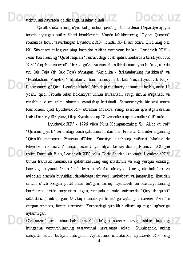 uchun uni hayratda qoldirishga harakat qiladi. 
Qirollik odamining o'yin-kulgi uchun javobgar bo'lib Jerar Depardye ajoyib
tarzda   o'ynagan   butler   Vatel   hisoblanadi.   Vonda   Maklintrning   “Oy   va   Quyosh”
romanida   hovli   tasvirlangan   Lyudovik  XIV  ichida.   XVII   asr   oxiri.   Qirolning  o'zi
Nil   Stivenson   trilogiyasining   barokko   siklida   namoyon   bo'ladi.   Lyudovik   XIV   -
Jerar Korbierning "Qirol raqslari" romanidagi bosh qahramonlardan biri.Lyudovik
XIV "Anjelika va qirol" filmida go'zal vasvasachi sifatida namoyon bo'ladi, u erda
uni   Jak   Toja   (fr.   Jak   Toja)   o'ynagan,   "Anjelika   -   farishtalarning   markizasi"   va
"Muhtasham   Anjelika"   filmlarida   ham   namoyon   bo'ladi.Yosh   Lyudovik   Rojer
Planchonning "Qirol Lyudovik bola" filmidagi markaziy qahramon bo'lib, unda 12
yoshli   qirol   Fronda   bilan   hokimiyat   uchun   kurashadi,   sevgi   ilmini   o'rganadi   va
mashhur   le   roi   soleil   obrazini   yaratishga   kirishadi.   Zamonaviyda   birinchi   marta
Rus kinosi  qirol Lyudovik XIV obrazini Moskva  Yangi rassomi  ijro etgan drama
teatri Dmitriy Shilyaev, Oleg Ryaskovning "Suverenlarning xizmatkori" filmida.
Lyudovik   XIV   -   1996   yilda   Nina   Kompanezning   "L`   Allee   du   roi"
"Qirolning yo'li" serialidagi bosh qahramonlardan biri. Fransua Chandernagorning
"Qirollik   avenyusi:   Fransua   d'Obin,   Fransiya   qirolining   rafiqasi   Markiz   de
Meyntenon   xotiralari"  romani  asosida   yaratilgan   tarixiy  drama.  Fransua  d'Obigne
rolini Dominik Blan, Lyudovik XIV rolini Dide Sandre ijro etadi. Lyudovik XIV
butun   frantsuz   monarxlari   galaktikasining   eng   mashhuri   va   eng   yorqini   ekanligi
haqidagi   bayonot   bilan   hech   kim   bahslasha   olmaydi.   Uning   ota-bobolari   va
avlodlari orasida buyukligi, dabdabaga ishtiyoqi, muhabbati va jangariligi jihatidan
undan   o‘zib   ketgan   podshohlar   bo‘lgan.   Biroq,   Lyudovik   bu   xususiyatlarning
barchasini   o'zida   mujassam   etgan,   natijada   u   xalq   xotirasida   "Quyosh   qiroli"
sifatida saqlanib qolgan. Mutlaq   monarxiya   timsoliga   aylangan   suveren.Versalni
qurgan  suveren, frantsuz  saroyini  Evropadagi  qirollik sudlarining eng ulug'voriga
aylantirgan.  
O'z   sevimlilarini   shunchalik   sevishni   bilgan   suveren   sevgi   ishlari   bugungi
kungacha   yozuvchilarning   tasavvurini   hayajonga   soladi.   Shuningdek,   uning
saroyida   sodir   bo'lgan   intrigalar.   Aytishimiz   mumkinki,   Lyudovik   XIV   eng
14 