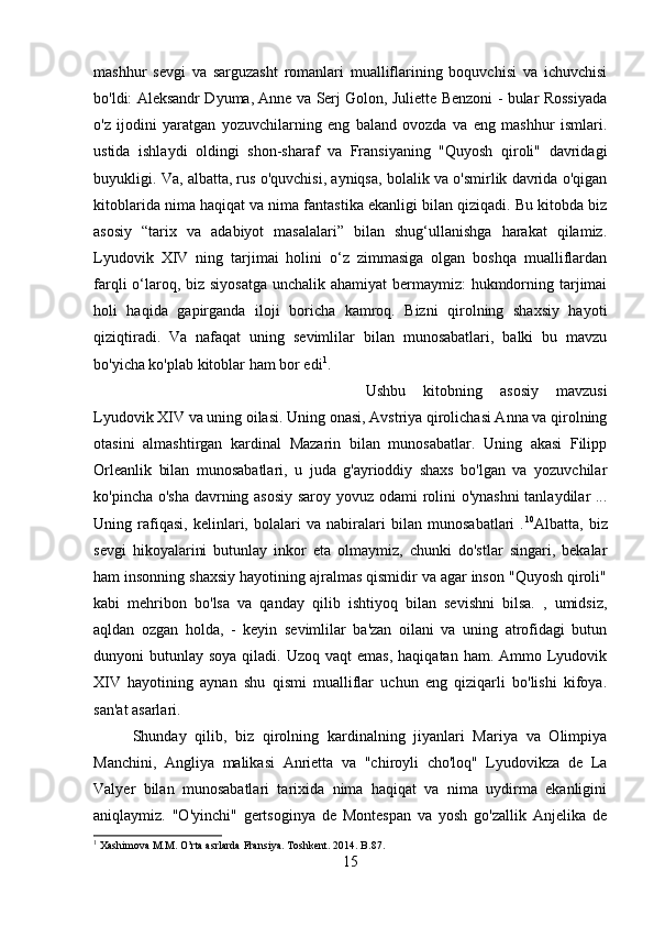 mashhur   sevgi   va   sarguzasht   romanlari   mualliflarining   boquvchisi   va   ichuvchisi
bo'ldi: Aleksandr Dyuma, Anne va Serj Golon, Juliette Benzoni - bular Rossiyada
o'z   ijodini   yaratgan   yozuvchilarning   eng   baland   ovozda   va   eng   mashhur   ismlari.
ustida   ishlaydi   oldingi   shon-sharaf   va   Fransiyaning   "Quyosh   qiroli"   davridagi
buyukligi. Va, albatta, rus o'quvchisi, ayniqsa, bolalik va o'smirlik davrida o'qigan
kitoblarida nima haqiqat va nima fantastika ekanligi bilan qiziqadi. Bu kitobda biz
asosiy   “tarix   va   adabiyot   masalalari”   bilan   shug‘ullanishga   harakat   qilamiz.
Lyudovik   XIV   ning   tarjimai   holini   o‘z   zimmasiga   olgan   boshqa   mualliflardan
farqli o‘laroq, biz siyosatga unchalik ahamiyat  bermaymiz: hukmdorning tarjimai
holi   haqida   gapirganda   iloji   boricha   kamroq.   Bizni   qirolning   shaxsiy   hayoti
qiziqtiradi.   Va   nafaqat   uning   sevimlilar   bilan   munosabatlari,   balki   bu   mavzu
bo'yicha ko'plab kitoblar ham bor edi 1
. 
Ushbu   kitobning   asosiy   mavzusi
Lyudovik XIV va uning oilasi. Uning onasi, Avstriya qirolichasi Anna va qirolning
otasini   almashtirgan   kardinal   Mazarin   bilan   munosabatlar.   Uning   akasi   Filipp
Orleanlik   bilan   munosabatlari,   u   juda   g'ayrioddiy   shaxs   bo'lgan   va   yozuvchilar
ko'pincha o'sha davrning asosiy saroy yovuz odami rolini o'ynashni  tanlaydilar ...
Uning   rafiqasi,   kelinlari,   bolalari   va   nabiralari   bilan   munosabatlari   . 10
Albatta,   biz
sevgi   hikoyalarini   butunlay   inkor   eta   olmaymiz,   chunki   do'stlar   singari,   bekalar
ham insonning shaxsiy hayotining ajralmas qismidir va agar inson "Quyosh qiroli"
kabi   mehribon   bo'lsa   va   qanday   qilib   ishtiyoq   bilan   sevishni   bilsa.   ,   umidsiz,
aqldan   ozgan   holda,   -   keyin   sevimlilar   ba'zan   oilani   va   uning   atrofidagi   butun
dunyoni  butunlay  soya  qiladi. Uzoq  vaqt   emas,  haqiqatan  ham. Ammo  Lyudovik
XIV   hayotining   aynan   shu   qismi   mualliflar   uchun   eng   qiziqarli   bo'lishi   kifoya.
san'at asarlari. 
Shunday   qilib,   biz   qirolning   kardinalning   jiyanlari   Mariya   va   Olimpiya
Manchini,   Angliya   malikasi   Anrietta   va   "chiroyli   cho'loq"   Lyudovikza   de   La
Valyer   bilan   munosabatlari   tarixida   nima   haqiqat   va   nima   uydirma   ekanligini
aniqlaymiz.   "O'yinchi"   gertsoginya   de   Montespan   va   yosh   go'zallik   Anjelika   de
1
 Xashimova M.M. O’rta asrlarda Fransiya.  Toshkent. 2014.  B .87.
15 