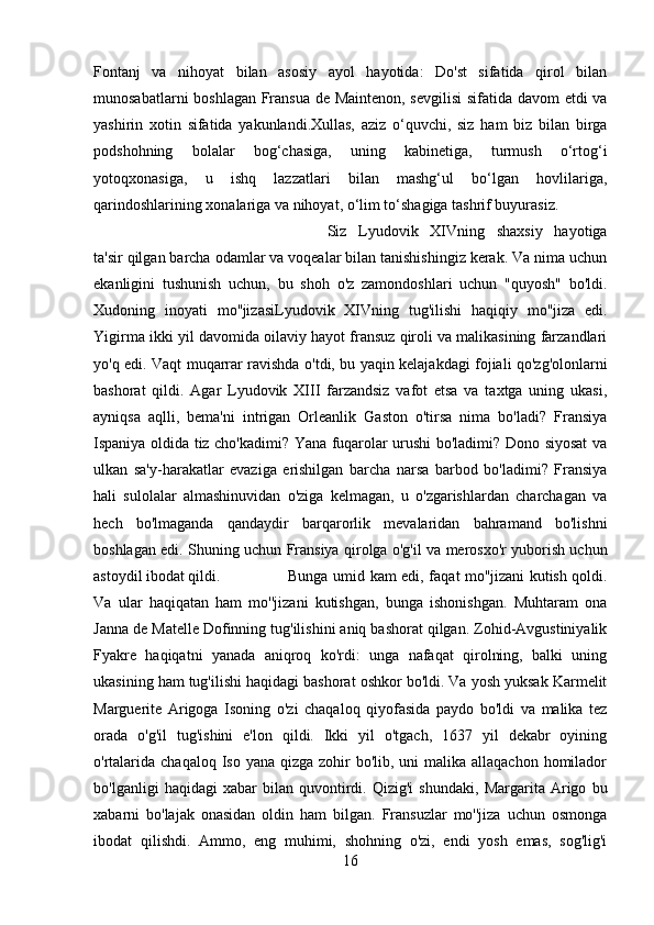 Fontanj   va   nihoyat   bilan   asosiy   ayol   hayotida:   Do'st   sifatida   qirol   bilan
munosabatlarni boshlagan Fransua de Maintenon, sevgilisi  sifatida davom etdi va
yashirin   xotin   sifatida   yakunlandi.Xullas,   aziz   o‘quvchi,   siz   ham   biz   bilan   birga
podshohning   bolalar   bog‘chasiga,   uning   kabinetiga,   turmush   o‘rtog‘i
yotoqxonasiga,   u   ishq   lazzatlari   bilan   mashg‘ul   bo‘lgan   hovlilariga,
qarindoshlarining xonalariga va nihoyat, o‘lim to‘shagiga tashrif buyurasiz. 
Siz   Lyudovik   XIVning   shaxsiy   hayotiga
ta'sir qilgan barcha odamlar va voqealar bilan tanishishingiz kerak. Va nima uchun
ekanligini   tushunish   uchun,   bu   shoh   o'z   zamondoshlari   uchun   "quyosh"   bo'ldi.
Xudoning   inoyati   mo''jizasiLyudovik   XIVning   tug'ilishi   haqiqiy   mo''jiza   edi.
Yigirma ikki yil davomida oilaviy hayot fransuz qiroli va malikasining farzandlari
yo'q edi. Vaqt muqarrar ravishda o'tdi, bu yaqin kelajakdagi fojiali qo'zg'olonlarni
bashorat   qildi.   Agar   Lyudovik   XIII   farzandsiz   vafot   etsa   va   taxtga   uning   ukasi,
ayniqsa   aqlli,   bema'ni   intrigan   Orleanlik   Gaston   o'tirsa   nima   bo'ladi?   Fransiya
Ispaniya oldida tiz cho'kadimi? Yana fuqarolar urushi bo'ladimi? Dono siyosat va
ulkan   sa'y-harakatlar   evaziga   erishilgan   barcha   narsa   barbod   bo'ladimi?   Fransiya
hali   sulolalar   almashinuvidan   o'ziga   kelmagan,   u   o'zgarishlardan   charchagan   va
hech   bo'lmaganda   qandaydir   barqarorlik   mevalaridan   bahramand   bo'lishni
boshlagan edi. Shuning uchun Fransiya qirolga o'g'il va merosxo'r yuborish uchun
astoydil ibodat qildi.  Bunga umid kam edi, faqat mo''jizani kutish qoldi.
Va   ular   haqiqatan   ham   mo''jizani   kutishgan,   bunga   ishonishgan.   Muhtaram   ona
Janna de Matelle Dofinning tug'ilishini aniq bashorat qilgan. Zohid-Avgustiniyalik
Fyakre   haqiqatni   yanada   aniqroq   ko'rdi:   unga   nafaqat   qirolning,   balki   uning
ukasining ham tug'ilishi haqidagi bashorat oshkor bo'ldi. Va yosh yuksak Karmelit
Marguerite   Arigoga   Isoning   o'zi   chaqaloq   qiyofasida   paydo   bo'ldi   va   malika   tez
orada   o'g'il   tug'ishini   e'lon   qildi.   Ikki   yil   o'tgach,   1637   yil   dekabr   oyining
o'rtalarida chaqaloq  Iso yana qizga  zohir  bo'lib, uni  malika allaqachon  homilador
bo'lganligi   haqidagi   xabar   bilan   quvontirdi.   Qizig'i   shundaki,   Margarita   Arigo   bu
xabarni   bo'lajak   onasidan   oldin   ham   bilgan.   Fransuzlar   mo''jiza   uchun   osmonga
ibodat   qilishdi.   Ammo,   eng   muhimi,   shohning   o'zi,   endi   yosh   emas,   sog'lig'i
16 