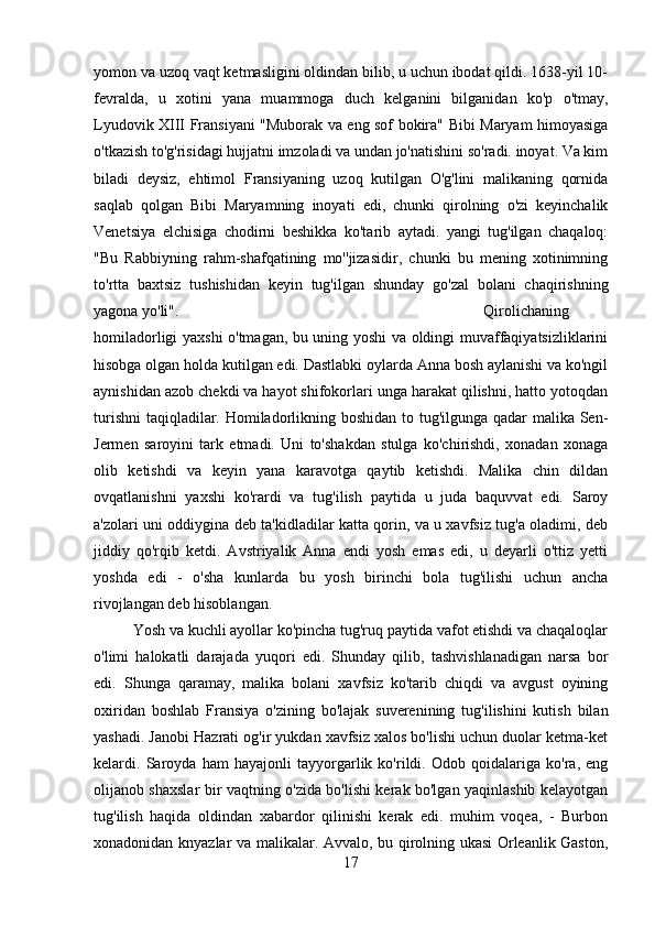 yomon va uzoq vaqt ketmasligini oldindan bilib, u uchun ibodat qildi. 1638-yil 10-
fevralda,   u   xotini   yana   muammoga   duch   kelganini   bilganidan   ko'p   o'tmay,
Lyudovik XIII Fransiyani "Muborak va eng sof bokira" Bibi Maryam himoyasiga
o'tkazish to'g'risidagi hujjatni imzoladi va undan jo'natishini so'radi. inoyat. Va kim
biladi   deysiz,   ehtimol   Fransiyaning   uzoq   kutilgan   O'g'lini   malikaning   qornida
saqlab   qolgan   Bibi   Maryamning   inoyati   edi,   chunki   qirolning   o'zi   keyinchalik
Venetsiya   elchisiga   chodirni   beshikka   ko'tarib   aytadi.   yangi   tug'ilgan   chaqaloq:
"Bu   Rabbiyning   rahm-shafqatining   mo''jizasidir,   chunki   bu   mening   xotinimning
to'rtta   baxtsiz   tushishidan   keyin   tug'ilgan   shunday   go'zal   bolani   chaqirishning
yagona yo'li". Qirolichaning
homiladorligi yaxshi o'tmagan, bu uning yoshi va oldingi muvaffaqiyatsizliklarini
hisobga olgan holda kutilgan edi. Dastlabki oylarda Anna bosh aylanishi va ko'ngil
aynishidan azob chekdi va hayot shifokorlari unga harakat qilishni, hatto yotoqdan
turishni  taqiqladilar. Homiladorlikning boshidan to tug'ilgunga qadar  malika Sen-
Jermen   saroyini   tark   etmadi.   Uni   to'shakdan   stulga   ko'chirishdi,   xonadan   xonaga
olib   ketishdi   va   keyin   yana   karavotga   qaytib   ketishdi.   Malika   chin   dildan
ovqatlanishni   yaxshi   ko'rardi   va   tug'ilish   paytida   u   juda   baquvvat   edi.   Saroy
a'zolari uni oddiygina deb ta'kidladilar katta qorin, va u xavfsiz tug'a oladimi, deb
jiddiy   qo'rqib   ketdi.   Avstriyalik   Anna   endi   yosh   emas   edi,   u   deyarli   o'ttiz   yetti
yoshda   edi   -   o'sha   kunlarda   bu   yosh   birinchi   bola   tug'ilishi   uchun   ancha
rivojlangan deb hisoblangan. 
Yosh va kuchli ayollar ko'pincha tug'ruq paytida vafot etishdi va chaqaloqlar
o'limi   halokatli   darajada   yuqori   edi.   Shunday   qilib,   tashvishlanadigan   narsa   bor
edi.   Shunga   qaramay,   malika   bolani   xavfsiz   ko'tarib   chiqdi   va   avgust   oyining
oxiridan   boshlab   Fransiya   o'zining   bo'lajak   suverenining   tug'ilishini   kutish   bilan
yashadi. Janobi Hazrati og'ir yukdan xavfsiz xalos bo'lishi uchun duolar ketma-ket
kelardi.   Saroyda   ham   hayajonli   tayyorgarlik   ko'rildi.   Odob   qoidalariga   ko'ra,   eng
olijanob shaxslar bir vaqtning o'zida bo'lishi kerak bo'lgan yaqinlashib kelayotgan
tug'ilish   haqida   oldindan   xabardor   qilinishi   kerak   edi.   muhim   voqea,   -   Burbon
xonadonidan knyazlar va malikalar. Avvalo, bu qirolning ukasi Orleanlik Gaston,
17 