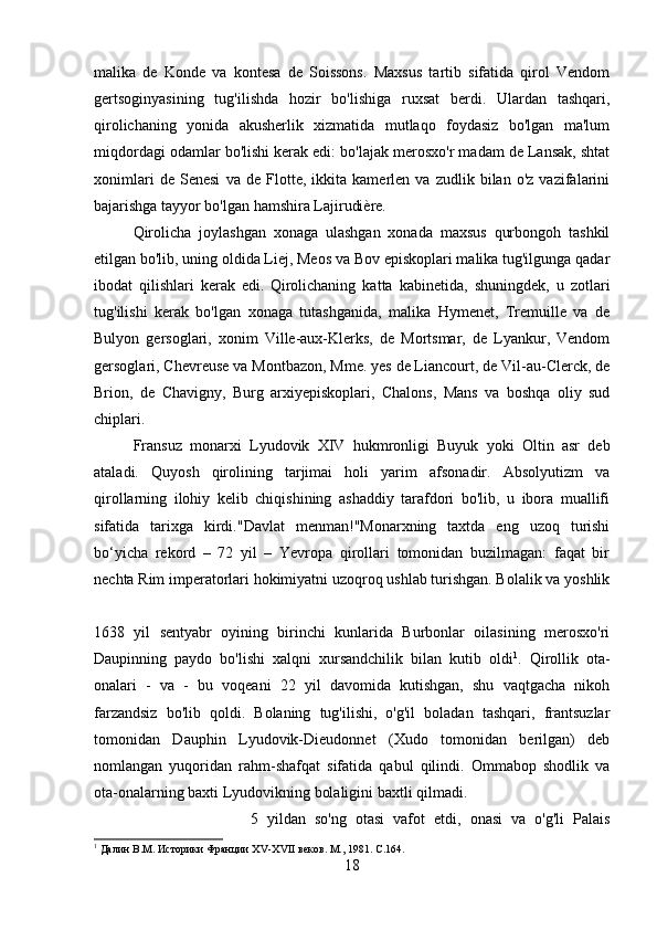 malika   de   Konde   va   kontesa   de   Soissons.   Maxsus   tartib   sifatida   qirol   Vendom
gertsoginyasining   tug'ilishda   hozir   bo'lishiga   ruxsat   berdi.   Ulardan   tashqari,
qirolichaning   yonida   akusherlik   xizmatida   mutlaqo   foydasiz   bo'lgan   ma'lum
miqdordagi odamlar bo'lishi kerak edi: bo'lajak merosxo'r madam de Lansak, shtat
xonimlari   de   Senesi   va   de   Flotte,   ikkita   kamerlen   va   zudlik   bilan   o'z   vazifalarini
bajarishga tayyor bo'lgan hamshira Lajirudière. 
Qirolicha   joylashgan   xonaga   ulashgan   xonada   maxsus   qurbongoh   tashkil
etilgan bo'lib, uning oldida Liej, Meos va Bov episkoplari malika tug'ilgunga qadar
ibodat   qilishlari   kerak   edi.  
Qirolichaning   katta   kabinetida,   shuningdek,   u   zotlari
tug'ilishi   kerak   bo'lgan   xonaga   tutashganida,   malika   Hymenet,   Tremuille   va   de
Bulyon   gersoglari,   xonim   Ville-aux-Klerks,   de   Mortsmar,   de   Lyankur,   Vendom
gersoglari, Chevreuse va Montbazon, Mme. yes de Liancourt, de Vil-au-Clerck, de
Brion,   de   Chavigny,   Burg   arxiyepiskoplari,   Chalons,   Mans   va   boshqa   oliy   sud
chiplari. 
Fransuz   monarxi   Lyudovik   XIV   hukmronligi   Buyuk   yoki   Oltin   asr   deb
ataladi.   Quyosh   qirolining   tarjimai   holi   yarim   afsonadir.   Absolyutizm   va
qirollarning   ilohiy   kelib   chiqishining   ashaddiy   tarafdori   bo'lib,   u   ibora   muallifi
sifatida   tarixga   kirdi."Davlat   menman!"Monarxning   taxtda   eng   uzoq   turishi
bo‘yicha   rekord   –   72   yil   –   Yevropa   qirollari   tomonidan   buzilmagan:   faqat   bir
nechta Rim imperatorlari hokimiyatni uzoqroq ushlab turishgan. Bolalik va yoshlik
1638   yil   sentyabr   oyining   birinchi   kunlarida   Burbonlar   oilasining   merosxo'ri
Daupinning   paydo   bo'lishi   xalqni   xursandchilik   bilan   kutib   oldi 1
.   Qirollik   ota-
onalari   -   va   -   bu   voqeani   22   yil   davomida   kutishgan,   shu   vaqtgacha   nikoh
farzandsiz   bo'lib   qoldi.   Bolaning   tug'ilishi,   o'g'il   boladan   tashqari,   frantsuzlar
tomonidan   Dauphin   Lyudovik-Dieudonnet   (Xudo   tomonidan   berilgan)   deb
nomlangan   yuqoridan   rahm-shafqat   sifatida   qabul   qilindi.   Ommabop   shodlik   va
ota-onalarning baxti Lyudovikning bolaligini baxtli qilmadi. 
5   yildan   so'ng   otasi   vafot   etdi,   onasi   va   o'g'li   Palais
1
 Далин В.М. Историки Франции Х V -Х VII  веков. М., 1981.  C .164.
18 