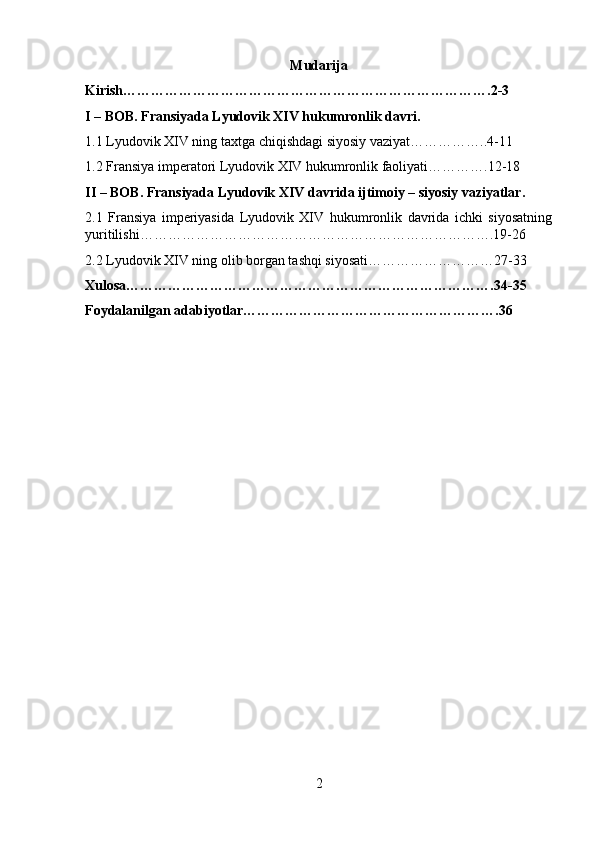 Mudarija
Kirish…………………………………………………………………….2-3
I – BOB. Fransiyada Lyudovik XIV hukumronlik davri.
1.1 Lyudovik XIV ning taxtga chiqishdagi siyosiy vaziyat……………..4-11
1.2 Fransiya imperatori Lyudovik XIV hukumronlik faoliyati………….12-18
II – BOB. Fransiyada Lyudovik XIV davrida ijtimoiy – siyosiy vaziyatlar.
2.1   Fransiya   imperiyasida   Lyudovik   XIV   hukumronlik   davrida   ichki   siyosatning
yuritilishi………………………………………………………………….19-26
2.2 Lyudovik XIV ning olib borgan tashqi siyosati………………………27-33
Xulosa…………………………………………………………………….34-35
Foydalanilgan adabiyotlar……………………………………………….36
2 
