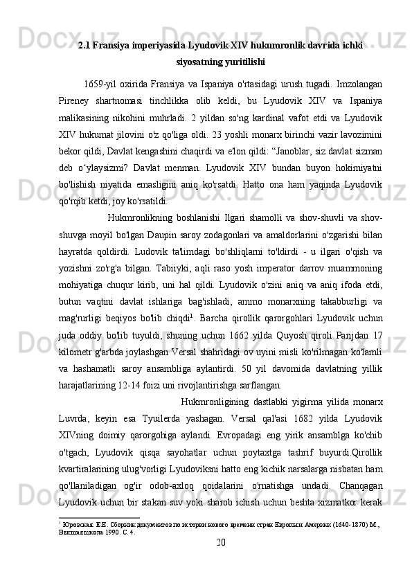 2.1 Fransiya imperiyasida Lyudovik XIV hukumronlik davrida ichki
siyosatning yuritilishi
1659-yil   oxirida   Fransiya   va   Ispaniya   o'rtasidagi   urush   tugadi.   Imzolangan
Pireney   shartnomasi   tinchlikka   olib   keldi,   bu   Lyudovik   XIV   va   Ispaniya
malikasining   nikohini   muhrladi.   2   yildan   so'ng   kardinal   vafot   etdi   va   Lyudovik
XIV hukumat jilovini o'z qo'liga oldi. 23 yoshli monarx birinchi vazir lavozimini
bekor qildi, Davlat kengashini chaqirdi va e'lon qildi: “Janoblar, siz davlat sizman
deb   o ylaysizmi?   Davlat   menman.   Lyudovik   XIV   bundan   buyon   hokimiyatniʻ
bo'lishish   niyatida   emasligini   aniq   ko'rsatdi.   Hatto   ona   ham   yaqinda   Lyudovik
qo'rqib ketdi, joy ko'rsatildi. 
Hukmronlikning   boshlanishi   Ilgari   shamolli   va   shov-shuvli   va   shov-
shuvga   moyil   bo'lgan   Daupin   saroy   zodagonlari   va   amaldorlarini   o'zgarishi   bilan
hayratda   qoldirdi.   Ludovik   ta'limdagi   bo'shliqlarni   to'ldirdi   -   u   ilgari   o'qish   va
yozishni   zo'rg'a   bilgan.   Tabiiyki,   aqli   raso   yosh   imperator   darrov   muammoning
mohiyatiga   chuqur   kirib,   uni   hal   qildi.   Lyudovik   o'zini   aniq   va   aniq   ifoda   etdi,
butun   vaqtini   davlat   ishlariga   bag'ishladi,   ammo   monarxning   takabburligi   va
mag'rurligi   beqiyos   bo'lib   chiqdi 1
.   Barcha   qirollik   qarorgohlari   Lyudovik   uchun
juda   oddiy   bo'lib   tuyuldi,   shuning   uchun   1662   yilda   Quyosh   qiroli   Parijdan   17
kilometr g'arbda joylashgan Versal shahridagi ov uyini misli ko'rilmagan ko'lamli
va   hashamatli   saroy   ansambliga   aylantirdi.   50   yil   davomida   davlatning   yillik
harajatlarining 12-14 foizi uni rivojlantirishga sarflangan.
Hukmronligining   dastlabki   yigirma   yilida   monarx
Luvrda,   keyin   esa   Tyuilerda   yashagan.   Versal   qal'asi   1682   yilda   Lyudovik
XIVning   doimiy   qarorgohiga   aylandi.   Evropadagi   eng   yirik   ansamblga   ko'chib
o'tgach,   Lyudovik   qisqa   sayohatlar   uchun   poytaxtga   tashrif   buyurdi.Qirollik
kvartiralarining ulug'vorligi Lyudoviksni hatto eng kichik narsalarga nisbatan ham
qo'llaniladigan   og'ir   odob-axloq   qoidalarini   o'rnatishga   undadi.   Chanqagan
Lyudovik  uchun bir  stakan   suv  yoki  sharob  ichish  uchun beshta   xizmatkor   kerak
1
 Юровская. Е.Е. Сборник документов по истории нового времени стран Европы и Америки (1640-1870) M., 
Высшая школа 1990. С. 4.
20 