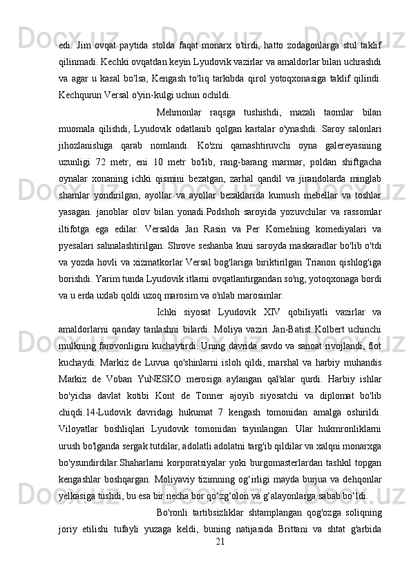 edi.   Jim   ovqat   paytida   stolda   faqat   monarx   o'tirdi,   hatto   zodagonlarga   stul   taklif
qilinmadi. Kechki ovqatdan keyin Lyudovik vazirlar va amaldorlar bilan uchrashdi
va   agar   u   kasal   bo'lsa,   Kengash   to'liq   tarkibda   qirol   yotoqxonasiga   taklif   qilindi.
Kechqurun Versal o'yin-kulgi uchun ochildi. 
Mehmonlar   raqsga   tushishdi,   mazali   taomlar   bilan
muomala   qilishdi,   Lyudovik   odatlanib   qolgan   kartalar   o'ynashdi.   Saroy   salonlari
jihozlanishiga   qarab   nomlandi.   Ko'zni   qamashtiruvchi   oyna   galereyasining
uzunligi   72   metr,   eni   10   metr   bo'lib,   rang-barang   marmar,   poldan   shiftgacha
oynalar   xonaning   ichki   qismini   bezatgan,   zarhal   qandil   va   jirandolarda   minglab
shamlar   yondirilgan,   ayollar   va   ayollar   bezaklarida   kumush   mebellar   va   toshlar
yasagan.   janoblar   olov   bilan   yonadi.Podshoh   saroyida   yozuvchilar   va   rassomlar
iltifotga   ega   edilar.   Versalda   Jan   Rasin   va   Per   Kornelning   komediyalari   va
pyesalari sahnalashtirilgan. Shrove seshanba kuni saroyda maskaradlar bo'lib o'tdi
va yozda hovli  va xizmatkorlar Versal  bog'lariga biriktirilgan Trianon qishlog'iga
borishdi. Yarim tunda Lyudovik itlarni ovqatlantirgandan so'ng, yotoqxonaga bordi
va u erda uxlab qoldi uzoq marosim va o'nlab marosimlar. 
Ichki   siyosat   Lyudovik   XIV   qobiliyatli   vazirlar   va
amaldorlarni   qanday   tanlashni   bilardi.   Moliya   vaziri   Jan-Batist   Kolbert   uchinchi
mulkning farovonligini kuchaytirdi. Uning davrida savdo va sanoat rivojlandi, flot
kuchaydi.   Markiz   de   Luvua   qo'shinlarni   isloh   qildi,   marshal   va   harbiy   muhandis
Markiz   de   Voban   YuNESKO   merosiga   aylangan   qal'alar   qurdi.   Harbiy   ishlar
bo'yicha   davlat   kotibi   Kont   de   Tonner   ajoyib   siyosatchi   va   diplomat   bo'lib
chiqdi.14-Ludovik   davridagi   hukumat   7   kengash   tomonidan   amalga   oshirildi.
Viloyatlar   boshliqlari   Lyudovik   tomonidan   tayinlangan.   Ular   hukmronliklarni
urush bo'lganda sergak tutdilar, adolatli adolatni targ'ib qildilar va xalqni monarxga
bo'ysundirdilar.Shaharlarni   korporatsiyalar   yoki   burgomasterlardan   tashkil   topgan
kengashlar  boshqargan. Moliyaviy tizimning og‘irligi mayda burjua va dehqonlar
yelkasiga tushdi, bu esa bir necha bor qo‘zg‘olon va g‘alayonlarga sabab bo‘ldi. 
Bo'ronli   tartibsizliklar   shtamplangan   qog'ozga   soliqning
joriy   etilishi   tufayli   yuzaga   keldi,   buning   natijasida   Brittani   va   shtat   g'arbida
21 