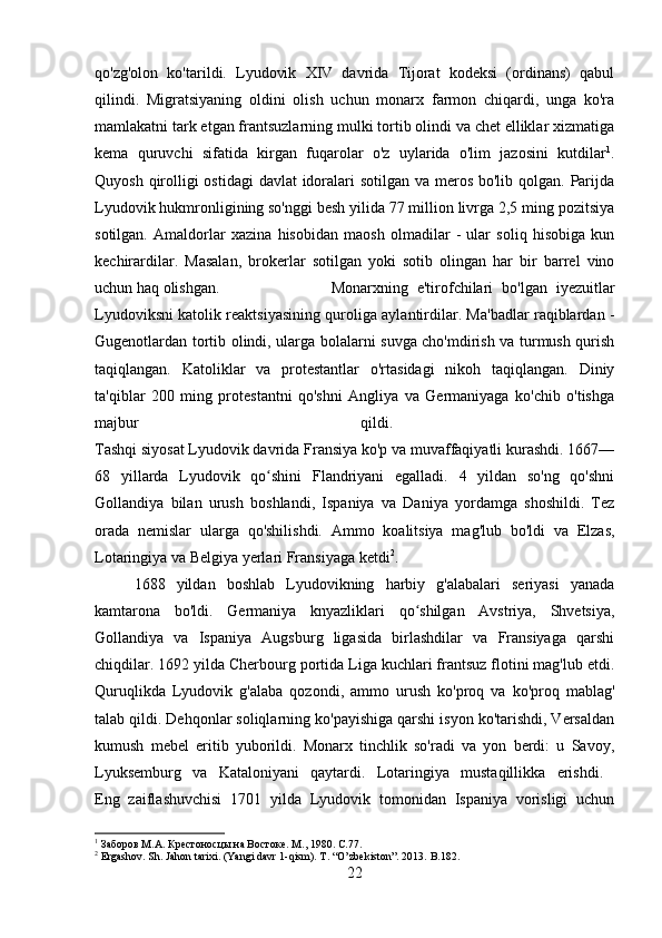 qo'zg'olon   ko'tarildi.   Lyudovik   XIV   davrida   Tijorat   kodeksi   (ordinans)   qabul
qilindi.   Migratsiyaning   oldini   olish   uchun   monarx   farmon   chiqardi,   unga   ko'ra
mamlakatni tark etgan frantsuzlarning mulki tortib olindi va chet elliklar xizmatiga
kema   quruvchi   sifatida   kirgan   fuqarolar   o'z   uylarida   o'lim   jazosini   kutdilar 1
.
Quyosh qirolligi  ostidagi davlat  idoralari  sotilgan va meros bo'lib qolgan. Parijda
Lyudovik hukmronligining so'nggi besh yilida 77 million livrga 2,5 ming pozitsiya
sotilgan.   Amaldorlar   xazina   hisobidan   maosh   olmadilar   -   ular   soliq   hisobiga   kun
kechirardilar.   Masalan,   brokerlar   sotilgan   yoki   sotib   olingan   har   bir   barrel   vino
uchun haq olishgan. Monarxning   e'tirofchilari   bo'lgan   iyezuitlar
Lyudoviksni katolik reaktsiyasining quroliga aylantirdilar. Ma'badlar raqiblardan -
Gugenotlardan tortib olindi, ularga bolalarni suvga cho'mdirish va turmush qurish
taqiqlangan.   Katoliklar   va   protestantlar   o'rtasidagi   nikoh   taqiqlangan.   Diniy
ta'qiblar   200   ming   protestantni   qo'shni   Angliya   va   Germaniyaga   ko'chib   o'tishga
majbur   qildi.  
Tashqi siyosat Lyudovik davrida Fransiya ko'p va muvaffaqiyatli kurashdi. 1667—
68   yillarda   Lyudovik   qo shini   Flandriyani   egalladi.   4   yildan   so'ng   qo'shniʻ
Gollandiya   bilan   urush   boshlandi,   Ispaniya   va   Daniya   yordamga   shoshildi.   Tez
orada   nemislar   ularga   qo'shilishdi.   Ammo   koalitsiya   mag'lub   bo'ldi   va   Elzas,
Lotaringiya va Belgiya yerlari Fransiyaga ketdi 2
.
1688   yildan   boshlab   Lyudovikning   harbiy   g'alabalari   seriyasi   yanada
kamtarona   bo'ldi.   Germaniya   knyazliklari   qo shilgan   Avstriya,   Shvetsiya,	
ʻ
Gollandiya   va   Ispaniya   Augsburg   ligasida   birlashdilar   va   Fransiyaga   qarshi
chiqdilar. 1692 yilda Cherbourg portida Liga kuchlari frantsuz flotini mag'lub etdi.
Quruqlikda   Lyudovik   g'alaba   qozondi,   ammo   urush   ko'proq   va   ko'proq   mablag'
talab qildi. Dehqonlar soliqlarning ko'payishiga qarshi isyon ko'tarishdi, Versaldan
kumush   mebel   eritib   yuborildi.   Monarx   tinchlik   so'radi   va   yon   berdi:   u   Savoy,
Lyuksemburg   va   Kataloniyani   qaytardi.   Lotaringiya   mustaqillikka   erishdi.  
Eng   zaiflashuvchisi   1701   yilda   Lyudovik   tomonidan   Ispaniya   vorisligi   uchun
1
 Заборов М.А. Крестоносцы на Востоке. М., 1980.  C .77.
2
  Ergashov .  Sh. Jahon tarixi. (Yangi davr 1-qism). T . “ O ’ zbekiston ”. 2013.  B .182.
22 