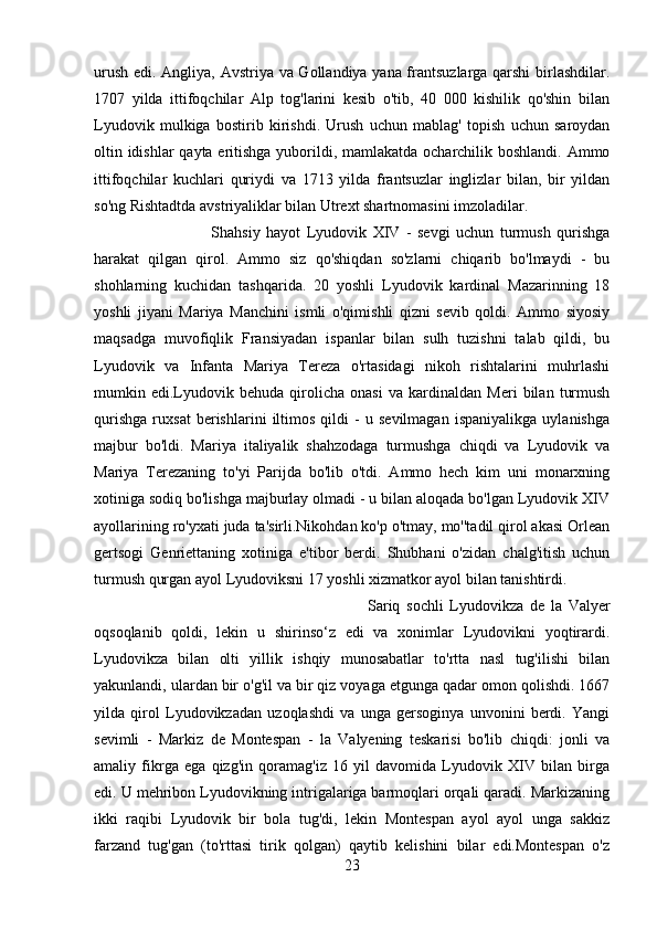 urush edi. Angliya, Avstriya va Gollandiya yana frantsuzlarga qarshi  birlashdilar.
1707   yilda   ittifoqchilar   Alp   tog'larini   kesib   o'tib,   40   000   kishilik   qo'shin   bilan
Lyudovik   mulkiga   bostirib   kirishdi.   Urush   uchun   mablag'   topish   uchun   saroydan
oltin idishlar  qayta eritishga yuborildi, mamlakatda ocharchilik boshlandi. Ammo
ittifoqchilar   kuchlari   quriydi   va   1713   yilda   frantsuzlar   inglizlar   bilan,   bir   yildan
so'ng Rishtadtda avstriyaliklar bilan Utrext shartnomasini imzoladilar. 
Shahsiy   hayot   Lyudovik   XIV   -   sevgi   uchun   turmush   qurishga
harakat   qilgan   qirol.   Ammo   siz   qo'shiqdan   so'zlarni   chiqarib   bo'lmaydi   -   bu
shohlarning   kuchidan   tashqarida.   20   yoshli   Lyudovik   kardinal   Mazarinning   18
yoshli   jiyani   Mariya   Manchini   ismli   o'qimishli   qizni   sevib   qoldi.   Ammo   siyosiy
maqsadga   muvofiqlik   Fransiyadan   ispanlar   bilan   sulh   tuzishni   talab   qildi,   bu
Lyudovik   va   Infanta   Mariya   Tereza   o'rtasidagi   nikoh   rishtalarini   muhrlashi
mumkin   edi.Lyudovik   behuda   qirolicha   onasi   va   kardinaldan   Meri   bilan   turmush
qurishga   ruxsat   berishlarini   iltimos   qildi   -   u   sevilmagan   ispaniyalikga   uylanishga
majbur   bo'ldi.   Mariya   italiyalik   shahzodaga   turmushga   chiqdi   va   Lyudovik   va
Mariya   Terezaning   to'yi   Parijda   bo'lib   o'tdi.   Ammo   hech   kim   uni   monarxning
xotiniga sodiq bo'lishga majburlay olmadi - u bilan aloqada bo'lgan Lyudovik XIV
ayollarining ro'yxati juda ta'sirli.Nikohdan ko'p o'tmay, mo''tadil qirol akasi Orlean
gertsogi   Genriettaning   xotiniga   e'tibor   berdi.   Shubhani   o'zidan   chalg'itish   uchun
turmush qurgan ayol Lyudoviksni 17 yoshli xizmatkor ayol bilan tanishtirdi. 
Sariq   sochli   Lyudovikza   de   la   Valyer
oqsoqlanib   qoldi,   lekin   u   shirinso‘z   edi   va   xonimlar   Lyudovikni   yoqtirardi.
Lyudovikza   bilan   olti   yillik   ishqiy   munosabatlar   to'rtta   nasl   tug'ilishi   bilan
yakunlandi, ulardan bir o'g'il va bir qiz voyaga etgunga qadar omon qolishdi. 1667
yilda   qirol   Lyudovikzadan   uzoqlashdi   va   unga   gersoginya   unvonini   berdi.   Yangi
sevimli   -   Markiz   de   Montespan   -   la   Valyening   teskarisi   bo'lib   chiqdi:   jonli   va
amaliy   fikrga   ega   qizg'in   qoramag'iz   16   yil   davomida   Lyudovik   XIV   bilan   birga
edi. U mehribon Lyudovikning intrigalariga barmoqlari orqali qaradi. Markizaning
ikki   raqibi   Lyudovik   bir   bola   tug'di,   lekin   Montespan   ayol   ayol   unga   sakkiz
farzand   tug'gan   (to'rttasi   tirik   qolgan)   qaytib   kelishini   bilar   edi.Montespan   o'z
23 