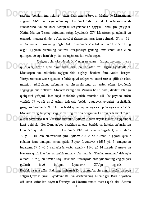 raqibini,   bolalarining   hokimi   -   shoir   Skarronning   bevasi,   Markiz   de   Maintenonni
sog'indi.   Ma'lumotli   ayol   o'tkir   aqlli   Lyudovik   bilan   qiziqdi.   U   u   bilan   soatlab
suhbatlashdi   va   bir   kuni   Marquise   Mayntenonsiz   qayg'uli   ekanligini   payqadi.
Xotini   Mariya   Tereza   vafotidan   so'ng,   Lyudovik   XIV   Maintenonga   uylandi   va
o'zgardi: monarx dindor bo'ldi, avvalgi  shamoldan asar  ham  qolmadi. O'lim  1711
yil   bahorida   monarxning   o'g'li   Dofin   Lyudovik   chechakdan   vafot   etdi.   Uning
o g li,   Quyosh   qirolining   nabirasi   Burgundiya   gertsogi   taxt   vorisi   deb   e lonʻ ʻ ʼ
qilingan, biroq u ham bir yildan so ng isitmadan vafot etgan. 	
ʻ
Qolgan bola -  Lyudovik XIV ning nevarasi  -  daupin unvonini  meros
qilib   oldi,   ammo   qizil   olov   bilan   kasal   bo'lib   vafot   etdi.   Ilgari   Lyudovik   de
Montespan   uni   nikohsiz   tug'gan   ikki   o'g'liga   Burbon   familiyasini   bergan.
Vasiyatnomada   ular   regentlar   sifatida   qayd   etilgan   va   taxtni   meros   qilib   olishlari
mumkin   edi.Bolalar,   nabiralar   va   chevaralarning   bir   qator   o'limi   Lyudovik
sog'lig'iga putur etkazdi. Monarx g'amgin va g'amgin bo'lib qoldi, davlat ishlariga
qiziqishni   yo'qotdi,   kun   bo'yi   to'shakda   yotishi   mumkin   edi.   Ov   paytida   otdan
yiqilish   77   yoshli   qirol   uchun   halokatli   bo'ldi:   Lyudovik   oyog'ini   jarohatladi,
gangrena boshlandi. Shifokorlar taklif qilgan operatsiya - amputatsiya - u rad etdi.
Monarx oxirgi buyruqni avgust oyining oxirida bergan va 1 sentyabrda vafot etgan.
8 kun davomida ular Versalda marhum Lyudovik bilan xayrlashdilar, to'qqizinchi
kuni   qoldiqlar   Sen-Deni   abbey   bazilikasiga   olib   borildi   va   katolik   an'analariga
ko'ra dafn qilindi.  Lyudovik   XIV   hukmronligi   tugadi.   Quyosh   shohi
72   yilu   110   kun   hukmronlik   qildi.Lyudovik   XIV   de   Burbon,   "Quyosh   qiroli"
sifatida   ham   tanilgan,   shuningdek,   Buyuk   Lyudovik   (1638   yil   5   sentyabrda
tug'ilgan,   1715   yil   1   sentyabrda   vafot   etgan)   -   1643   yil   14   mayda   Fransiya   va
Navarra   qiroli.Har   bir   evropalik   monarx   o'zi   haqida:   "Davlat   menman"   deb   ayta
olmadi.   Biroq,   bu   so'zlar   haqli   ravishda   Fransiyada   absolyutizmning   eng   yuqori
gullash   davri   bo'lgan   Lyudovik   XIVga   tegishli.  
Bolalik va erta yillar Sudining hashamati Evropaning barcha avgust sudlariga soya
solgan  Quyosh   qiroli,  Lyudovik  XIII   va  Avstriyaning  Anna  o'g'li.  Bola   5  yoshda
edi,   otasi   vafotidan   keyin   u   Fransiya   va   Navarra   taxtini   meros   qilib   oldi.   Ammo
24 