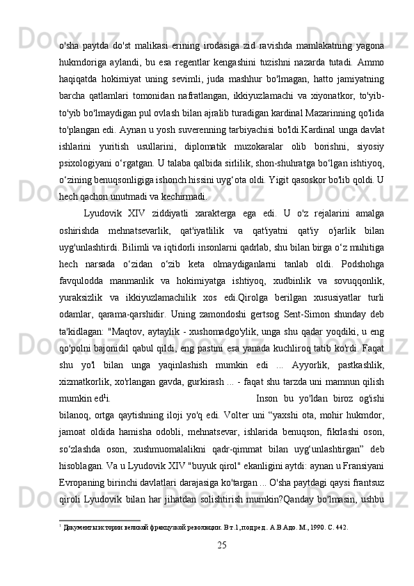 o'sha   paytda   do'st   malikasi   erining   irodasiga   zid   ravishda   mamlakatning   yagona
hukmdoriga   aylandi,   bu   esa   regentlar   kengashini   tuzishni   nazarda   tutadi.   Ammo
haqiqatda   hokimiyat   uning   sevimli,   juda   mashhur   bo'lmagan,   hatto   jamiyatning
barcha   qatlamlari   tomonidan   nafratlangan,   ikkiyuzlamachi   va   xiyonatkor,   to'yib-
to'yib bo'lmaydigan pul ovlash bilan ajralib turadigan kardinal Mazarinning qo'lida
to'plangan edi. Aynan u yosh suverenning tarbiyachisi bo'ldi.Kardinal unga davlat
ishlarini   yuritish   usullarini,   diplomatik   muzokaralar   olib   borishni,   siyosiy
psixologiyani o‘rgatgan. U talaba qalbida sirlilik, shon-shuhratga bo‘lgan ishtiyoq,
o‘zining benuqsonligiga ishonch hissini uyg‘ota oldi. Yigit qasoskor bo'lib qoldi. U
hech qachon unutmadi va kechirmadi.
Lyudovik   XIV   ziddiyatli   xarakterga   ega   edi.   U   o'z   rejalarini   amalga
oshirishda   mehnatsevarlik,   qat'iyatlilik   va   qat'iyatni   qat'iy   o'jarlik   bilan
uyg'unlashtirdi. Bilimli va iqtidorli insonlarni qadrlab, shu bilan birga o‘z muhitiga
hech   narsada   o‘zidan   o‘zib   keta   olmaydiganlarni   tanlab   oldi.   Podshohga
favqulodda   manmanlik   va   hokimiyatga   ishtiyoq,   xudbinlik   va   sovuqqonlik,
yuraksizlik   va   ikkiyuzlamachilik   xos   edi.Qirolga   berilgan   xususiyatlar   turli
odamlar,   qarama-qarshidir.   Uning   zamondoshi   gertsog   Sent-Simon   shunday   deb
ta'kidlagan:   "Maqtov,  aytaylik  -  xushomadgo'ylik,  unga shu  qadar   yoqdiki, u  eng
qo'polni bajonidil qabul qildi, eng pastini esa yanada kuchliroq tatib ko'rdi. Faqat
shu   yo'l   bilan   unga   yaqinlashish   mumkin   edi   ...   Ayyorlik,   pastkashlik,
xizmatkorlik, xo'rlangan gavda, gurkirash ... - faqat shu tarzda uni mamnun qilish
mumkin ed 1
i. Inson   bu   yo'ldan   biroz   og'ishi
bilanoq,   ortga   qaytishning   iloji   yo'q   edi.   Volter   uni   “yaxshi   ota,   mohir   hukmdor,
jamoat   oldida   hamisha   odobli,   mehnatsevar,   ishlarida   benuqson,   fikrlashi   oson,
so‘zlashda   oson,   xushmuomalalikni   qadr-qimmat   bilan   uyg‘unlashtirgan”   deb
hisoblagan. Va u Lyudovik XIV "buyuk qirol" ekanligini aytdi: aynan u Fransiyani
Evropaning birinchi davlatlari darajasiga ko'targan ... O'sha paytdagi qaysi frantsuz
qiroli   Lyudovik   bilan   har   jihatdan   solishtirish   mumkin?Qanday   bo'lmasin,   ushbu
1
 Документы истории великой французкой революции. В т.1, под.ред.. А . В . Адо . M., 1990. C. 442.
25 