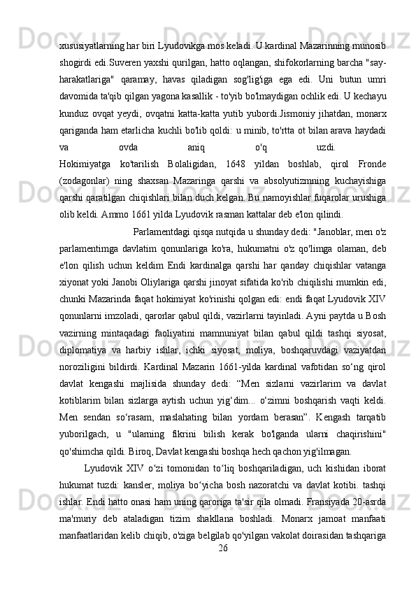 xususiyatlarning har biri Lyudovikga mos keladi. U kardinal Mazarinning munosib
shogirdi edi.Suveren yaxshi qurilgan, hatto oqlangan, shifokorlarning barcha "say-
harakatlariga"   qaramay,   havas   qiladigan   sog'lig'iga   ega   edi.   Uni   butun   umri
davomida ta'qib qilgan yagona kasallik - to'yib bo'lmaydigan ochlik edi. U kechayu
kunduz   ovqat   yeydi,   ovqatni   katta-katta   yutib   yubordi.Jismoniy   jihatdan,   monarx
qariganda ham etarlicha kuchli bo'lib qoldi: u minib, to'rtta ot bilan arava haydadi
va   ovda   aniq   o'q   uzdi.  
Hokimiyatga   ko'tarilish   Bolaligidan,   1648   yildan   boshlab,   qirol   Fronde
(zodagonlar)   ning   shaxsan   Mazaringa   qarshi   va   absolyutizmning   kuchayishiga
qarshi qaratilgan chiqishlari bilan duch kelgan. Bu namoyishlar fuqarolar urushiga
olib keldi. Ammo 1661 yilda Lyudovik rasman kattalar deb e'lon qilindi. 
Parlamentdagi qisqa nutqida u shunday dedi: "Janoblar, men o'z
parlamentimga   davlatim   qonunlariga   ko'ra,   hukumatni   o'z   qo'limga   olaman,   deb
e'lon   qilish   uchun   keldim   Endi   kardinalga   qarshi   har   qanday   chiqishlar   vatanga
xiyonat yoki Janobi Oliylariga qarshi jinoyat sifatida ko'rib chiqilishi mumkin edi,
chunki Mazarinda faqat hokimiyat ko'rinishi qolgan edi: endi faqat Lyudovik XIV
qonunlarni imzoladi, qarorlar qabul qildi, vazirlarni tayinladi. Ayni paytda u Bosh
vazirning   mintaqadagi   faoliyatini   mamnuniyat   bilan   qabul   qildi   tashqi   siyosat,
diplomatiya   va   harbiy   ishlar,   ichki   siyosat,   moliya,   boshqaruvdagi   vaziyatdan
noroziligini   bildirdi.   Kardinal   Mazarin   1661-yilda   kardinal   vafotidan   so‘ng   qirol
davlat   kengashi   majlisida   shunday   dedi:   “Men   sizlarni   vazirlarim   va   davlat
kotiblarim   bilan   sizlarga   aytish   uchun   yig‘dim...   o‘zimni   boshqarish   vaqti   keldi.
Men   sendan   so‘rasam,   maslahating   bilan   yordam   berasan”.   Kengash   tarqatib
yuborilgach,   u   "ularning   fikrini   bilish   kerak   bo'lganda   ularni   chaqirishini"
qo'shimcha qildi. Biroq, Davlat kengashi boshqa hech qachon yig'ilmagan.
Lyudovik   XIV   o zi   tomonidan   to liq   boshqariladigan,   uch   kishidan   iboratʻ ʻ
hukumat   tuzdi:   kansler,   moliya   bo yicha   bosh   nazoratchi   va   davlat   kotibi.   tashqi	
ʻ
ishlar. Endi hatto onasi ham uning qaroriga ta'sir qila olmadi. Fransiyada 20-asrda
ma'muriy   deb   ataladigan   tizim   shakllana   boshladi.   Monarx   jamoat   manfaati
manfaatlaridan kelib chiqib, o'ziga belgilab qo'yilgan vakolat doirasidan tashqariga
26 