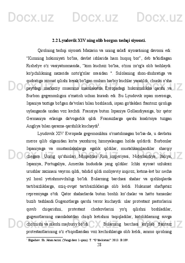 2.2 Lyudovik XIV ning olib borgan tashqi siyosati.
Qirolning   tashqi   siyosati   Mazarin   va   uning   salafi   siyosatining   davomi   edi:
“Kimning   hokimiyati   bo'lsa,   davlat   ishlarida   ham   huquq   bor”,   deb   ta'kidlagan
Rishelye   o'z   vasiyatnomasida,   “kim   kuchsiz   bo'lsa,   o'zini   zo'rg'a   olib   tashlaydi.
ko'pchilikning   nazarida   noto'g'rilar   orasidan   ".   Sulolaning   shon-shuhratiga   va
qudratiga xizmat qilishi kerak bo'lgan muhim harbiy kuchlar yaratildi, chunki o'sha
paytdagi   markaziy   muammo   mamlakatda   Evropadagi   hukmronlikka   qarshi   va
Burbon   gegemonligini   o'rnatish   uchun   kurash   edi.   Bu   Lyudovik   ispan   merosiga,
Ispaniya taxtiga bo'lgan da'volari bilan boshlandi, ispan go'daklari frantsuz qiroliga
uylanganda   undan   voz   kechdi.   Fransiya   butun   Ispaniya   Gollandiyasiga,   bir   qator
Germaniya   erlariga   da'vogarlik   qildi.   Fransuzlarga   qarshi   koalitsiya   tuzgan
Angliya bilan qarama-qarshilik kuchaydi 1
. 
Lyudovik   XIV   Evropada   gegemonlikni   o'rnatolmagan   bo'lsa-da,   u   davlatni
meros   qilib   olganidan   ko'ra   yaxshiroq   himoyalangan   holda   qoldirdi:   Burbonlar
Ispaniyaga   va   mustamlakalarga   egalik   qildilar,   mustahkamlandilar.   sharqiy
chegara.   Uning   qo'shinlari   Muqaddas   Rim   imperiyasi,   Niderlandiya,   Italiya,
Ispaniya,   Portugaliya,   Amerika   hududida   jang   qildilar.   Ichki   siyosat   uzluksiz
urushlar xazinani vayron qildi, tahdid qildi moliyaviy inqiroz, ketma-ket bir necha
yil   hosil   yetishmovchiligi   bo'ldi.   Bularning   barchasi   shahar   va   qishloqlarda
tartibsizliklarga,   oziq-ovqat   tartibsizliklariga   olib   keldi.   Hukumat   shafqatsiz
repressiyaga   o'tdi.   Qator   shaharlarda   butun   boshli   ko‘chalar   va   hatto   tumanlar
buzib   tashlandi.Gugenotlarga   qarshi   terror   kuchaydi:   ular   protestant   pastorlarini
quvib   chiqarishni,   protestant   cherkovlarini   yo'q   qilishni   boshladilar,
gugenotlarning   mamlakatdan   chiqib   ketishini   taqiqladilar,   katoliklarning   suvga
cho'mishi va nikohi majburiy bo'ldi.  Bularning   barchasi   ko'plab   frantsuz
protestantlarining   o'z   e'tiqodlaridan   voz   kechishlariga   olib   keldi,   ammo   qirolning
1
 Ergashov. Sh. Jahon tarixi. (Yangi davr 1-qism). T . “ O ’ zbekiston ”. 2013.  B .189.
28 