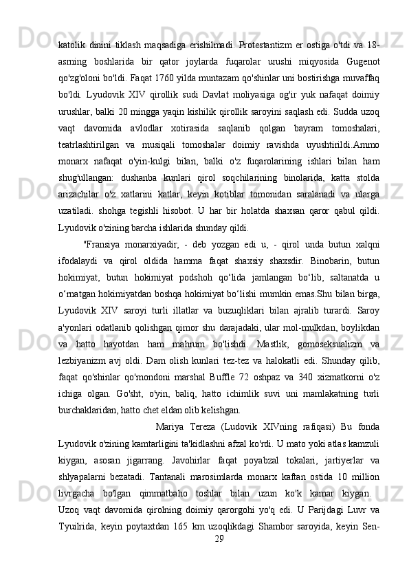 katolik   dinini   tiklash   maqsadiga   erishilmadi.   Protestantizm   er   ostiga   o'tdi   va   18-
asrning   boshlarida   bir   qator   joylarda   fuqarolar   urushi   miqyosida   Gugenot
qo'zg'oloni bo'ldi. Faqat 1760 yilda muntazam qo'shinlar uni bostirishga muvaffaq
bo'ldi.   Lyudovik   XIV   qirollik   sudi   Davlat   moliyasiga   og'ir   yuk   nafaqat   doimiy
urushlar, balki 20 mingga yaqin kishilik qirollik saroyini saqlash edi. Sudda uzoq
vaqt   davomida   avlodlar   xotirasida   saqlanib   qolgan   bayram   tomoshalari,
teatrlashtirilgan   va   musiqali   tomoshalar   doimiy   ravishda   uyushtirildi.Ammo
monarx   nafaqat   o'yin-kulgi   bilan,   balki   o'z   fuqarolarining   ishlari   bilan   ham
shug'ullangan:   dushanba   kunlari   qirol   soqchilarining   binolarida,   katta   stolda
arizachilar   o'z   xatlarini   katlar,   keyin   kotiblar   tomonidan   saralanadi   va   ularga
uzatiladi.   shohga   tegishli   hisobot.   U   har   bir   holatda   shaxsan   qaror   qabul   qildi.
Lyudovik o'zining barcha ishlarida shunday qildi. 
"Fransiya   monarxiyadir,   -   deb   yozgan   edi   u,   -   qirol   unda   butun   xalqni
ifodalaydi   va   qirol   oldida   hamma   faqat   shaxsiy   shaxsdir.   Binobarin,   butun
hokimiyat,   butun   hokimiyat   podshoh   qo‘lida   jamlangan   bo‘lib,   saltanatda   u
o‘rnatgan hokimiyatdan boshqa hokimiyat bo‘lishi mumkin emas.Shu bilan birga,
Lyudovik   XIV   saroyi   turli   illatlar   va   buzuqliklari   bilan   ajralib   turardi.   Saroy
a'yonlari   odatlanib   qolishgan   qimor   shu   darajadaki,   ular   mol-mulkdan,   boylikdan
va   hatto   hayotdan   ham   mahrum   bo'lishdi.   Mastlik,   gomoseksualizm   va
lezbiyanizm   avj   oldi.   Dam   olish   kunlari   tez-tez   va   halokatli   edi.   Shunday   qilib,
faqat   qo'shinlar   qo'mondoni   marshal   Buffle   72   oshpaz   va   340   xizmatkorni   o'z
ichiga   olgan.   Go'sht,   o'yin,   baliq,   hatto   ichimlik   suvi   uni   mamlakatning   turli
burchaklaridan, hatto chet eldan olib kelishgan. 
Mariya   Tereza   (Ludovik   XIVning   rafiqasi)   Bu   fonda
Lyudovik o'zining kamtarligini ta'kidlashni afzal ko'rdi. U mato yoki atlas kamzuli
kiygan,   asosan   jigarrang.   Javohirlar   faqat   poyabzal   tokalari,   jartiyerlar   va
shlyapalarni   bezatadi.   Tantanali   marosimlarda   monarx   kaftan   ostida   10   million
livrgacha   bo'lgan   qimmatbaho   toshlar   bilan   uzun   ko'k   kamar   kiygan.  
Uzoq   vaqt   davomida   qirolning   doimiy   qarorgohi   yo'q   edi.   U   Parijdagi   Luvr   va
Tyuilrida,   keyin   poytaxtdan   165   km   uzoqlikdagi   Shambor   saroyida,   keyin   Sen-
29 