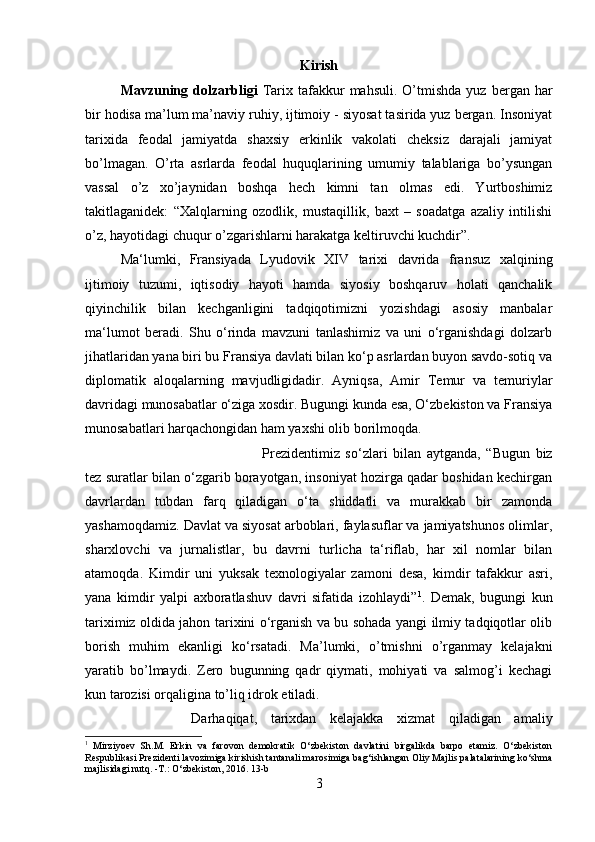 Kirish
Mavzuning  dolzarbligi   Tarix  tafakkur  mahsuli.   O’tmishda   yuz  bergan  har
bir hodisa ma’lum ma’naviy ruhiy, ijtimoiy - siyosat tasirida yuz bergan. Insoniyat
tarixida   feodal   jamiyatda   shaxsiy   erkinlik   vakolati   cheksiz   darajali   jamiyat
bo’lmagan.   O’rta   asrlarda   feodal   huquqlarining   umumiy   talablariga   bo’ysungan
vassal   o’z   xo’jaynidan   boshqa   hech   kimni   tan   olmas   edi.   Yurtboshimiz
takitlaganidek:   “Xalqlarning   ozodlik,   mustaqillik,   baxt   –   soadatga   azaliy   intilishi
o’z, hayotidagi chuqur o’zgarishlarni harakatga keltiruvchi kuchdir”. 
Ma‘lumki,   Fransiyada   Lyudovik   XIV   tarixi   davrida   fransuz   xalqining
ijtimoiy   tuzumi,   iqtisodiy   hayoti   hamda   siyosiy   boshqaruv   holati   qanchalik
qiyinchilik   bilan   kechganligini   tadqiqotimizni   yozishdagi   asosiy   manbalar
ma‘lumot   beradi.   Shu   o‘rinda   mavzuni   tanlashimiz   va   uni   o‘rganishdagi   dolzarb
jihatlaridan yana biri bu Fransiya davlati bilan ko‘p asrlardan buyon savdo-sotiq va
diplomatik   aloqalarning   mavjudligidadir.   Ayniqsa,   Amir   Temur   va   temuriylar
davridagi munosabatlar o‘ziga xosdir. Bugungi kunda esa, O‘zbekiston va Fransiya
munosabatlari harqachongidan ham yaxshi olib borilmoqda. 
Prezidentimiz   so‘zlari   bilan   aytganda,   “Bugun   biz
tez suratlar bilan o‘zgarib borayotgan, insoniyat hozirga qadar boshidan kechirgan
davrlardan   tubdan   farq   qiladigan   o‘ta   shiddatli   va   murakkab   bir   zamonda
yashamoqdamiz. Davlat va siyosat arboblari, faylasuflar va jamiyatshunos olimlar,
sharxlovchi   va   jurnalistlar,   bu   davrni   turlicha   ta‘riflab,   har   xil   nomlar   bilan
atamoqda.   Kimdir   uni   yuksak   texnologiyalar   zamoni   desa,   kimdir   tafakkur   asri,
yana   kimdir   yalpi   axboratlashuv   davri   sifatida   izohlaydi” 1
.   Demak,   bugungi   kun
tariximiz oldida jahon tarixini o‘rganish va bu sohada yangi ilmiy tadqiqotlar olib
borish   muhim   ekanligi   ko‘rsatadi.   Ma’lumki,   o’tmishni   o’rganmay   kelajakni
yaratib   bo’lmaydi.   Zero   bugunning   qadr   qiymati,   mohiyati   va   salmog’i   kechagi
kun tarozisi orqaligina to’liq idrok etiladi. 
Darhaqiqat,   tarixdan   kelajakka   xizmat   qiladigan   amaliy
1
  Mirziyoev   Sh.M.   Erkin   va   farovon   demokratik   O‘zbekiston   davlatini   birgalikda   barpo   etamiz.   O‘zbekiston
Respublikasi Prezidenti lavozimiga kirishish tantanali marosimiga bag‘ishlangan Oliy Majlis palatalarining ko‘shma
majlisidagi nutq. -T.: O‘zbekiston, 2016.  13-b
3 