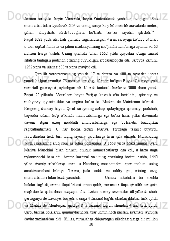 Jermen   saroyida,   keyin   Vinsenda,   keyin   Fontenbleoda   yashab   ijod   qilgan.   Shu
munosabat bilan Lyudovik XIV va uning saroyi ko'p kilometrlik aravalarda mebel,
gilam,   choyshab,   idish-tovoqlarni   ko'tarib,   tez-tez   sayohat   qilishdi. 19
 
Faqat 1682 yilda ular hali qurilishi tugallanmagan Versal saroyiga ko'chib o'tdilar,
u oxir-oqibat frantsuz va jahon madaniyatining mo''jizalaridan biriga aylandi va 60
million   livrga   tushdi.   Uning   qurilishi   bilan   1662   yilda   quyoshni   o'ziga   timsol
sifatida tanlagan podshoh o'zining buyukligini ifodalamoqchi edi. Saroyda kaminli
1252 xona va ularsiz 600 ta xona mavjud edi. 
Qirollik   yotoqxonasining   yonida   17   ta   deraza   va   400   ta   oynadan   iborat
paneli bo'lgan uzunligi 75 metr va kengligi 10 metr bo'lgan Buyuk Galereya yoki
nometall   galereyasi   joylashgan   edi.   U   erda   tantanali   kunlarda   3000   sham   yondi.
Faqat   90-yillarda.   Versaldan   hayot   Parijga   ko'chib   o'ta   boshladi,   iqtisodiy   va
moliyaviy   qiyinchiliklar   va   ozgina   bo'lsa-da,   Madam   de   Maintenon   ta'sirida.  
Kingning   shaxsiy   hayoti   Qirol   saroyining   axloqi   qulayligiga   qaramay,   podshoh,
taqvodor   odam,   ko'p   o'tkinchi   munosabatlarga   ega   bo'lsa   ham,   yillar   davomida
davom   etgan   uzoq   muddatli   munosabatlarga   ega   bo'lsa-da,   buzuqlikni
rag'batlantirmadi.   U   har   kecha   xotini   Mariya   Terezaga   tashrif   buyurdi;
favoritlardan   hech   biri   uning   siyosiy   qarorlariga   ta'sir   qila   olmadi.   Monarxning
sevgi   ishlarining   aniq   soni   sir   bilan   qoplangan.   U   1658   yilda   Mazarinning   jiyani
Mariya   Manchini   bilan   birinchi   chuqur   munosabatlarga   ega   edi,   u   hatto   unga
uylanmoqchi   ham   edi.   Ammo   kardinal   va   uning   onasining   bosimi   ostida,   1660
yilda   siyosiy   sabablarga   ko'ra,   u   Habsburg   xonadonidan   ispan   malika,   uning
amakivachchasi   Mariya   Tereza,   juda   sodda   va   oddiy   qiz,   erining   sevgi
munosabatlari bilan tezda yarashdi.  Ushbu   nikohdan   bir   nechta
bolalar   tug'ildi,  ammo   faqat   bittasi   omon   qoldi,   merosxo'r   faqat   qirollik  kengashi
majlislarida   qatnashish   huquqini   oldi.   Lekin   rasmiy   sevimlilar   60-yillarda   shoh.
gersoginya de Lavalyer bor edi, u unga 4 farzand tug'di, ulardan ikkitasi tirik qoldi,
va   Markiz   de   Montespan   qirolga   8   ta   farzand   tug'di,   shundan   4   tasi   tirik   qoldi.
Qirol barcha bolalarini qonuniylashtirdi, ular uchun hech narsani ayamadi, ayniqsa
davlat xazinasidan oldi. Xullas, turmushga chiqayotgan nikohsiz qiziga bir million
30 