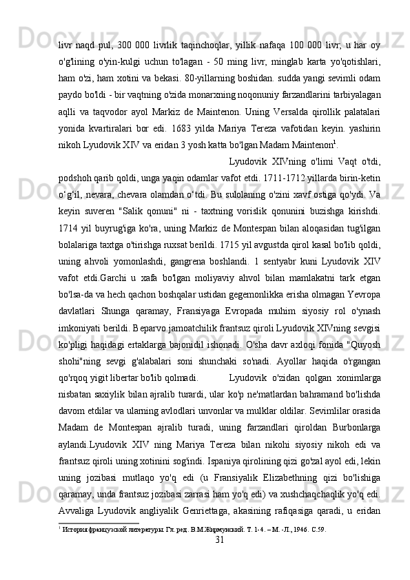 livr   naqd   pul,   300   000   livrlik   taqinchoqlar,   yillik   nafaqa   100   000   livr;   u   har   oy
o'g'lining   o'yin-kulgi   uchun   to'lagan   -   50   ming   livr,   minglab   karta   yo'qotishlari,
ham o'zi, ham xotini va bekasi. 80-yillarning boshidan. sudda yangi sevimli odam
paydo bo'ldi - bir vaqtning o'zida monarxning noqonuniy farzandlarini tarbiyalagan
aqlli   va   taqvodor   ayol   Markiz   de   Maintenon.   Uning   Versalda   qirollik   palatalari
yonida   kvartiralari   bor   edi.   1683   yilda   Mariya   Tereza   vafotidan   keyin.   yashirin
nikoh Lyudovik XIV va eridan 3 yosh katta bo'lgan Madam Maintenon 1
. 
Lyudovik   XIVning   o'limi   Vaqt   o'tdi,
podshoh qarib qoldi, unga yaqin odamlar vafot etdi. 1711-1712 yillarda birin-ketin
o‘g‘il, nevara, chevara olamdan o‘tdi. Bu sulolaning o'zini xavf ostiga qo'ydi. Va
keyin   suveren   "Salik   qonuni"   ni   -   taxtning   vorislik   qonunini   buzishga   kirishdi.
1714  yil   buyrug'iga   ko'ra,   uning   Markiz   de  Montespan   bilan   aloqasidan   tug'ilgan
bolalariga taxtga o'tirishga ruxsat berildi. 1715 yil avgustda qirol kasal bo'lib qoldi,
uning   ahvoli   yomonlashdi,   gangrena   boshlandi.   1   sentyabr   kuni   Lyudovik   XIV
vafot   etdi.Garchi   u   xafa   bo'lgan   moliyaviy   ahvol   bilan   mamlakatni   tark   etgan
bo'lsa-da va hech qachon boshqalar ustidan gegemonlikka erisha olmagan Yevropa
davlatlari   Shunga   qaramay,   Fransiyaga   Evropada   muhim   siyosiy   rol   o'ynash
imkoniyati berildi. Beparvo jamoatchilik frantsuz qiroli Lyudovik XIVning sevgisi
ko'pligi  haqidagi  ertaklarga  bajonidil  ishonadi.  O'sha  davr  axloqi  fonida "Quyosh
shohi"ning   sevgi   g'alabalari   soni   shunchaki   so'nadi.   Ayollar   haqida   o'rgangan
qo'rqoq yigit libertar bo'lib qolmadi. Lyudovik   o'zidan   qolgan   xonimlarga
nisbatan saxiylik bilan ajralib turardi, ular ko'p ne'matlardan bahramand bo'lishda
davom etdilar va ularning avlodlari unvonlar va mulklar oldilar. Sevimlilar orasida
Madam   de   Montespan   ajralib   turadi,   uning   farzandlari   qiroldan   Burbonlarga
aylandi.Lyudovik   XIV   ning   Mariya   Tereza   bilan   nikohi   siyosiy   nikoh   edi   va
frantsuz qiroli uning xotinini sog'indi. Ispaniya qirolining qizi go'zal ayol edi, lekin
uning   jozibasi   mutlaqo   yo'q   edi   (u   Fransiyalik   Elizabethning   qizi   bo'lishiga
qaramay, unda frantsuz jozibasi zarrasi ham yo'q edi) va xushchaqchaqlik yo'q edi.
Avvaliga   Lyudovik   angliyalik   Genriettaga,   akasining   rafiqasiga   qaradi,   u   eridan
1
 История французской литературы. Гл. ред. В.М.Жирмунский. Т. 1-4. – М. -Л., 1946.  C.59.
31 