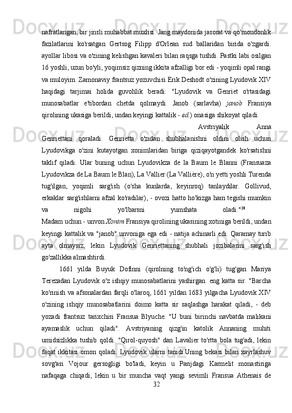 nafratlangan, bir jinsli muhabbat muxlisi. Jang maydonida jasorat va qo'mondonlik
fazilatlarini   ko'rsatgan   Gertsog   Filipp   d'Orlean   sud   ballaridan   birida   o'zgardi.
ayollar libosi va o'zining kelishgan kavaleri bilan raqsga tushdi. Pastki labi osilgan
16 yoshli, uzun bo'yli, yoqimsiz qizning ikkita afzalligi bor edi - yoqimli opal rangi
va muloyim. Zamonaviy frantsuz yozuvchisi Erik Deshodt o'zining Lyudovik XIV
haqidagi   tarjimai   holida   guvohlik   beradi:   "Lyudovik   va   Genriet   o'rtasidagi
munosabatlar   e'tibordan   chetda   qolmaydi.   Janob   (sarlavha)   janob   Fransiya
qirolining ukasiga berildi, undan keyingi kattalik -  ed. ) onasiga shikoyat qiladi. 
Avstriyalik   Anna
Genriettani   qoraladi.   Genrietta   o'zidan   shubhalanishni   oldini   olish   uchun
Lyudovikga   o'zini   kutayotgan   xonimlaridan   biriga   qiziqayotgandek   ko'rsatishni
taklif   qiladi.   Ular   buning   uchun   Lyudovikza   de   la   Baum   le   Blanni   (Fransuaza
Lyudovikza de La Baum le Blan), La Vallier (La Vallière), o'n yetti yoshli Turenda
tug'ilgan,   yoqimli   sarg'ish   (o'sha   kunlarda,   keyinroq)   tanlaydilar.   Gollivud,
erkaklar sarg'ishlarni afzal ko'radilar), - ovozi hatto ho'kizga ham tegishi mumkin
va   nigohi   yo'lbarsni   yumshata   oladi." 20
 
Madam uchun - unvon  Xonim  Fransiya qirolining ukasining xotiniga berildi, undan
keyingi kattalik va "janob" unvoniga ega edi - natija achinarli edi. Qaramay turib
ayta   olmaysiz,   lekin   Lyudovik   Genriettaning   shubhali   jozibalarini   sarg'ish
go'zallikka almashtirdi. 
1661   yilda   Buyuk   Dofinni   (qirolning   to'ng'ich   o'g'li)   tug'gan   Mariya
Terezadan   Lyudovik   o'z   ishqiy   munosabatlarini   yashirgan.   eng   katta   sir.   "Barcha
ko'rinish va afsonalardan farqli o'laroq, 1661 yildan 1683 yilgacha Lyudovik XIV
o'zining   ishqiy   munosabatlarini   doimo   katta   sir   saqlashga   harakat   qiladi,   -   deb
yozadi   frantsuz   tarixchisi   Fransua   Blyuche.   "U   buni   birinchi   navbatda   malikani
ayamaslik   uchun   qiladi".   Avstriyaning   qizg'in   katolik   Annaning   muhiti
umidsizlikka   tushib   qoldi.   "Qirol-quyosh"   dan   Lavalier   to'rtta   bola   tug'adi,   lekin
faqat   ikkitasi   omon  qoladi.   Lyudovik   ularni   tanidi.Uning  bekasi   bilan   xayrlashuv
sovg'asi   Vojour   gersogligi   bo'ladi,   keyin   u   Parijdagi   Karmelit   monastiriga
nafaqaga   chiqadi,   lekin   u   bir   muncha   vaqt   yangi   sevimli   Fransua   Athenais   de
32 