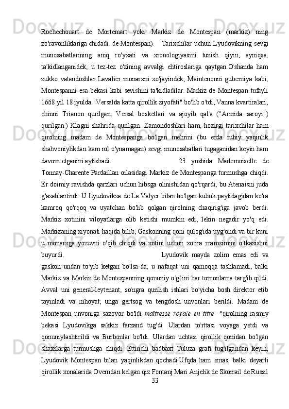 Rochechouart   de   Mortemart   yoki   Markiz   de   Montespan   (markiz)   ning
zo'ravonliklariga chidadi. de Montespan). Tarixchilar  uchun Lyudovikning sevgi
munosabatlarining   aniq   ro'yxati   va   xronologiyasini   tuzish   qiyin,   ayniqsa,
ta'kidlanganidek,   u   tez-tez   o'zining   avvalgi   ehtiroslariga   qaytgan.O'shanda   ham
zukko   vatandoshlar   Lavalier   monarxni   xo'jayindek,   Maintenonni   guberniya   kabi,
Montespanni  esa   bekasi  kabi   sevishini  ta'kidladilar. Markiz  de  Montespan   tufayli
1668 yil 18 iyulda "Versalda katta qirollik ziyofati" bo'lib o'tdi, Vanna kvartiralari,
chinni   Trianon   qurilgan,   Versal   bosketlari   va   ajoyib   qal'a   ("Armida   saroyi")
qurilgan.)   Klagni   shahrida   qurilgan.   Zamondoshlari   ham,   hozirgi   tarixchilar   ham
qirolning   madam   de   Montespanga   bo'lgan   mehrini   (bu   erda   ruhiy   yaqinlik
shahvoniylikdan kam rol o'ynamagan) sevgi munosabatlari tugaganidan keyin ham
davom etganini aytishadi. 23   yoshida   Mademoiselle   de
Tonnay-Charente Pardaillan oilasidagi Markiz de Montespanga turmushga chiqdi.
Er doimiy ravishda qarzlari uchun hibsga olinishidan qo'rqardi, bu Atenaisni juda
g'azablantirdi. U Lyudovikza de La Valyer bilan bo'lgan kubok paytidagidan ko'ra
kamroq   qo'rqoq   va   uyatchan   bo'lib   qolgan   qirolning   chaqirig'iga   javob   berdi.
Markiz   xotinini   viloyatlarga   olib   ketishi   mumkin   edi,   lekin   negadir   yo'q   edi.
Markizaning xiyonati haqida bilib, Gaskonning qoni qulog'ida uyg'ondi va bir kuni
u   monarxga   yozuvni   o'qib   chiqdi   va   xotini   uchun   xotira   marosimini   o'tkazishni
buyurdi. Lyudovik   mayda   zolim   emas   edi   va
gaskon   undan   to'yib   ketgan   bo'lsa-da,   u   nafaqat   uni   qamoqqa   tashlamadi,   balki
Markiz va Markiz de Montespanning qonuniy o'g'lini har tomonlama targ'ib qildi.
Avval   uni   general-leytenant,   so'ngra   qurilish   ishlari   bo'yicha   bosh   direktor   etib
tayinladi   va   nihoyat,   unga   gertsog   va   tengdosh   unvonlari   berildi.   Madam   de
Montespan   unvoniga   sazovor   bo'ldi   maîtresse   royale   en   titre -   "qirolning   rasmiy
bekasi   Lyudovikga   sakkiz   farzand   tug'di.   Ulardan   to'rttasi   voyaga   yetdi   va
qonuniylashtirildi   va   Burbonlar   bo'ldi.   Ulardan   uchtasi   qirollik   qonidan   bo'lgan
shaxslarga   turmushga   chiqdi.   Ettinchi   badbaxt   Tuluza   grafi   tug'ilgandan   keyin,
Lyudovik   Montespan   bilan   yaqinlikdan   qochadi.Ufqda   ham   emas,   balki   deyarli
qirollik xonalarida Overndan kelgan qiz Fontanj Mari Anjelik de Skorrail de Russil
33 