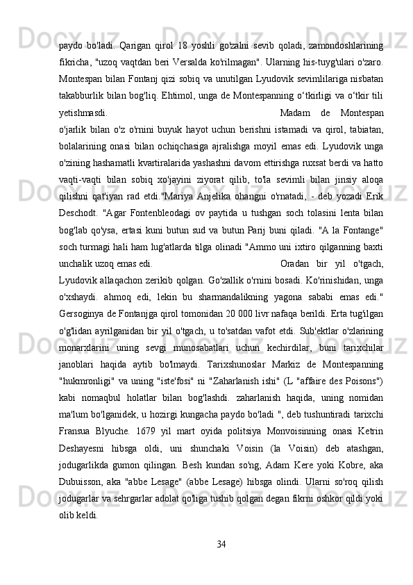 paydo   bo'ladi.   Qarigan   qirol   18   yoshli   go'zalni   sevib   qoladi,   zamondoshlarining
fikricha, "uzoq vaqtdan beri Versalda ko'rilmagan". Ularning his-tuyg'ulari o'zaro.
Montespan bilan Fontanj qizi sobiq va unutilgan Lyudovik sevimlilariga nisbatan
takabburlik bilan bog'liq. Ehtimol, unga de Montespanning  o‘tkirligi va o‘tkir  tili
yetishmasdi. Madam   de   Montespan
o'jarlik   bilan   o'z   o'rnini   buyuk   hayot   uchun   berishni   istamadi   va   qirol,   tabiatan,
bolalarining   onasi   bilan   ochiqchasiga   ajralishga   moyil   emas   edi.   Lyudovik   unga
o'zining hashamatli kvartiralarida yashashni davom ettirishga ruxsat berdi va hatto
vaqti-vaqti   bilan   sobiq   xo'jayini   ziyorat   qilib,   to'la   sevimli   bilan   jinsiy   aloqa
qilishni   qat'iyan   rad   etdi."Mariya   Anjelika   ohangni   o'rnatadi,   -   deb   yozadi   Erik
Deschodt.   "Agar   Fontenbleodagi   ov   paytida   u   tushgan   soch   tolasini   lenta   bilan
bog'lab   qo'ysa,   ertasi   kuni   butun   sud   va   butun   Parij   buni   qiladi.   "A   la   Fontange"
soch turmagi hali ham lug'atlarda tilga olinadi "Ammo uni ixtiro qilganning baxti
unchalik uzoq emas edi.  Oradan   bir   yil   o'tgach,
Lyudovik allaqachon zerikib qolgan. Go'zallik o'rnini  bosadi. Ko'rinishidan,  unga
o'xshaydi.   ahmoq   edi,   lekin   bu   sharmandalikning   yagona   sababi   emas   edi."
Gersoginya de Fontanjga qirol tomonidan 20 000 livr nafaqa berildi. Erta tug'ilgan
o'g'lidan   ayrilganidan   bir   yil   o'tgach,   u   to'satdan   vafot   etdi.   Sub'ektlar   o'zlarining
monarxlarini   uning   sevgi   munosabatlari   uchun   kechirdilar,   buni   tarixchilar
janoblari   haqida   aytib   bo'lmaydi.   Tarixshunoslar   Markiz   de   Montespanning
"hukmronligi"   va   uning   "iste'fosi"   ni   "Zaharlanish   ishi"   (L   "affaire   des   Poisons")
kabi   nomaqbul   holatlar   bilan   bog'lashdi.   zaharlanish   haqida,   uning   nomidan
ma'lum bo'lganidek, u hozirgi kungacha paydo bo'ladi ", deb tushuntiradi tarixchi
Fransua   Blyuche.   1679   yil   mart   oyida   politsiya   Monvoisinning   onasi   Ketrin
Deshayesni   hibsga   oldi,   uni   shunchaki   Voisin   (la   Voisin)   deb   atashgan,
jodugarlikda   gumon   qilingan.   Besh   kundan   so'ng,   Adam   Kere   yoki   Kobre,   aka
Dubuisson,   aka   "abbe   Lesage"   (abbe   Lesage)   hibsga   olindi.   Ularni   so'roq   qilish
jodugarlar va sehrgarlar adolat qo'liga tushib qolgan degan fikrni oshkor qildi yoki
olib keldi.
34 