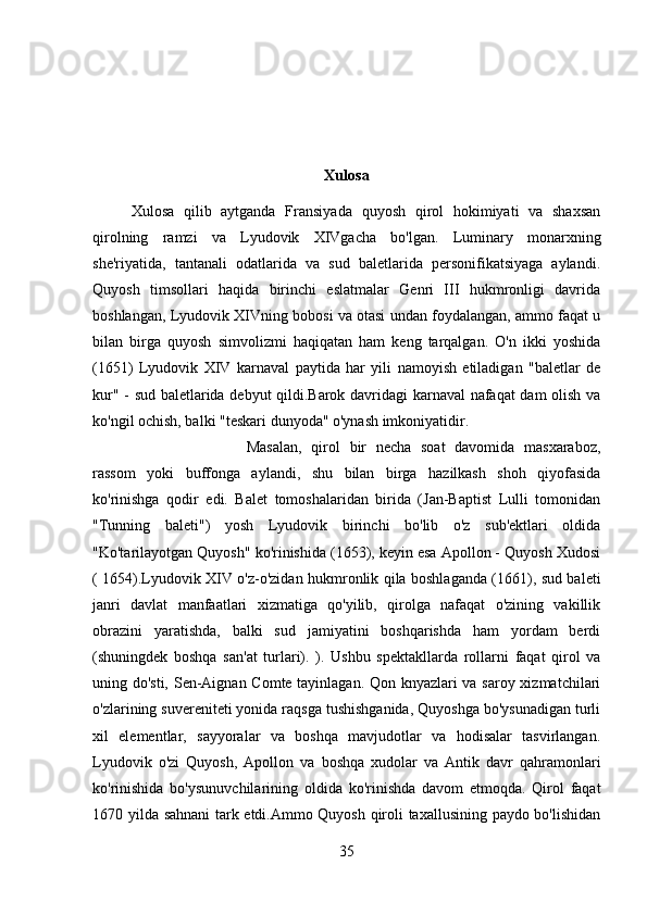 Xulosa
Xulosa   qilib   aytganda   Fransiyada   quyosh   qirol   hokimiyati   va   shaxsan
qirolning   ramzi   va   Lyudovik   XIVgacha   bo'lgan.   Luminary   monarxning
she'riyatida,   tantanali   odatlarida   va   sud   baletlarida   personifikatsiyaga   aylandi.
Quyosh   timsollari   haqida   birinchi   eslatmalar   Genri   III   hukmronligi   davrida
boshlangan, Lyudovik XIVning bobosi va otasi undan foydalangan, ammo faqat u
bilan   birga   quyosh   simvolizmi   haqiqatan   ham   keng   tarqalgan.   O'n   ikki   yoshida
(1651)   Lyudovik   XIV   karnaval   paytida   har   yili   namoyish   etiladigan   "baletlar   de
kur" - sud baletlarida debyut qildi.Barok davridagi karnaval nafaqat dam olish va
ko'ngil ochish, balki "teskari dunyoda" o'ynash imkoniyatidir. 
Masalan,   qirol   bir   necha   soat   davomida   masxaraboz,
rassom   yoki   buffonga   aylandi,   shu   bilan   birga   hazilkash   shoh   qiyofasida
ko'rinishga   qodir   edi.   Balet   tomoshalaridan   birida   (Jan-Baptist   Lulli   tomonidan
"Tunning   baleti")   yosh   Lyudovik   birinchi   bo'lib   o'z   sub'ektlari   oldida
"Ko'tarilayotgan Quyosh" ko'rinishida (1653), keyin esa Apollon - Quyosh Xudosi
( 1654).Lyudovik XIV o'z-o'zidan hukmronlik qila boshlaganda (1661), sud baleti
janri   davlat   manfaatlari   xizmatiga   qo'yilib,   qirolga   nafaqat   o'zining   vakillik
obrazini   yaratishda,   balki   sud   jamiyatini   boshqarishda   ham   yordam   berdi
(shuningdek   boshqa   san'at   turlari).   ).   Ushbu   spektakllarda   rollarni   faqat   qirol   va
uning do'sti, Sen-Aignan Comte tayinlagan. Qon knyazlari va saroy xizmatchilari
o'zlarining suvereniteti yonida raqsga tushishganida, Quyoshga bo'ysunadigan turli
xil   elementlar,   sayyoralar   va   boshqa   mavjudotlar   va   hodisalar   tasvirlangan.
Lyudovik   o'zi   Quyosh,   Apollon   va   boshqa   xudolar   va   Antik   davr   qahramonlari
ko'rinishida   bo'ysunuvchilarining   oldida   ko'rinishda   davom   etmoqda.   Qirol   faqat
1670 yilda sahnani  tark etdi.Ammo Quyosh qiroli taxallusining paydo bo'lishidan
35 