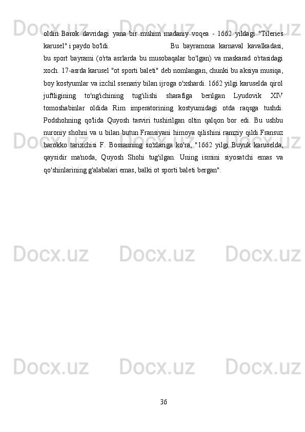 oldin   Barok   davridagi   yana   bir   muhim   madaniy   voqea   -   1662   yildagi   "Tileries
karusel" i paydo bo'ldi.  Bu   bayramona   karnaval   kavalkadasi,
bu   sport   bayrami   (o'rta   asrlarda   bu   musobaqalar   bo'lgan)   va   maskarad   o'rtasidagi
xoch. 17-asrda karusel "ot sporti baleti" deb nomlangan, chunki bu aksiya musiqa,
boy kostyumlar va izchil ssenariy bilan ijroga o'xshardi. 1662 yilgi karuselda qirol
juftligining   to'ng'ichining   tug'ilishi   sharafiga   berilgan   Lyudovik   XIV
tomoshabinlar   oldida   Rim   imperatorining   kostyumidagi   otda   raqsga   tushdi.
Podshohning   qo'lida   Quyosh   tasviri   tushirilgan   oltin   qalqon   bor   edi.   Bu   ushbu
nuroniy shohni  va u bilan butun Fransiyani  himoya qilishini ramziy qildi.Fransuz
barokko   tarixchisi   F.   Bossanning   so'zlariga   ko'ra,   "1662   yilgi   Buyuk   karuselda,
qaysidir   ma'noda,   Quyosh   Shohi   tug'ilgan.   Uning   ismini   siyosatchi   emas   va
qo'shinlarining g'alabalari emas, balki ot sporti baleti bergan".
36 