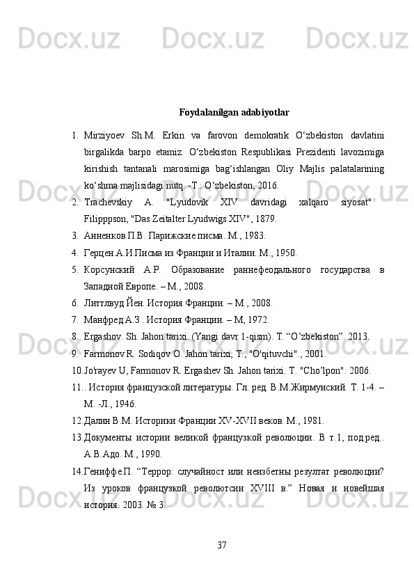 Foydalanilgan adabiyotlar
1. Mirziyoev   Sh.M.   Erkin   va   farovon   demokratik   O‘zbekiston   davlatini
birgalikda   barpo   etamiz.   O‘zbekiston   Respublikasi   Prezidenti   lavozimiga
kirishish   tantanali   marosimiga   bag‘ishlangan   Oliy   Majlis   palatalarining
ko‘shma majlisidagi nutq. -T.: O‘zbekiston, 2016.
2. Trachevskiy   A.   "Lyudovik   XIV   davridagi   xalqaro   siyosat"  
Filipppson, "Das Zeitalter Lyudwigs XIV", 1879.
3. Анненков.П.В. Парижские писма. М., 1983.
4. Герцен.А.И.Писма из Франции и Италии. М., 1950.
5. Корсунский   А.Р.   Образование   раннефеодального   государства   в
Западной Европе. – М., 2008.
6. Литтлвуд Йен. История Франции. – М., 2008.
7. Манфред А.З . История Франции. – M, 1972.
8. Ergashov. Sh. Jahon tarixi. (Yangi davr 1-qism). T. “O’zbekiston”. 2013.
9. Farmonov R. Sodiqov  О . Jahon tarixi,  Т ., "O'qituvchi"., 2001.
10. Jo'rayev U, Farmonov R. Ergashev Sh. Jahon tarixi. T. "Cho’lpon". 2006.
11. . История французской литературы. Гл. ред. В.М.Жирмунский. Т. 1-4. –
М. -Л., 1946.
12. Далин В.М. Историки Франции Х V - XVII  веков. М., 1981 .
13. Документы   истории   великой   французкой   революции.   В   т.1,   под.ред..
А.В.Адо. M., 1990. 
14. Гениффе.П.   “Террор:   случайност   или   неизбетны   резултат   революции?
Из   уроков   французкой   револютсии   XVIII   в.”   Новая   и   новейшая
история. 2003. № 3.
37 