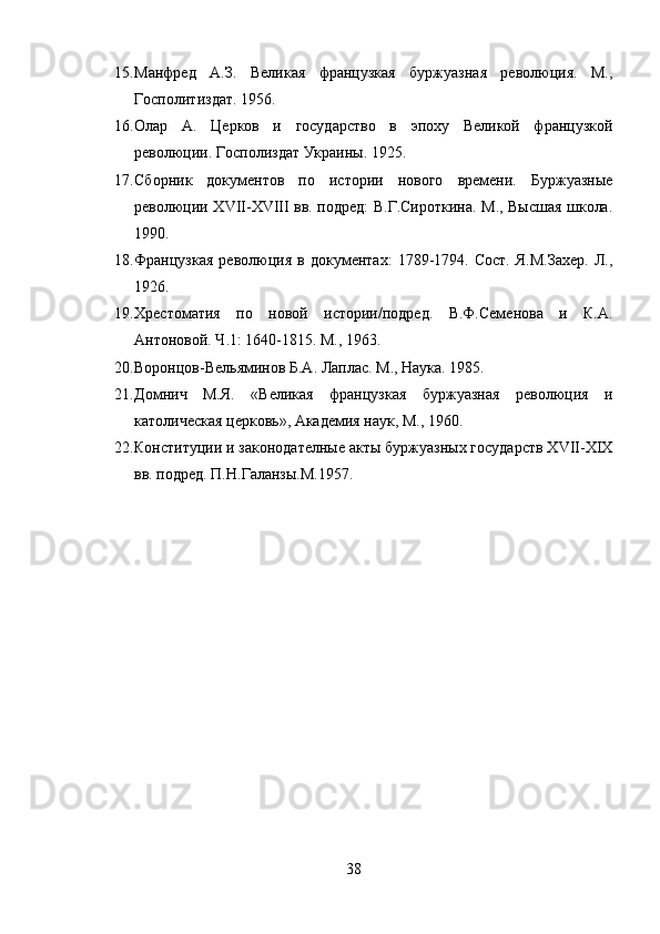 15. Манфред   А.З.   Великая   французкая   буржуазная   революция.   М.,
Госполитиздат. 1956.
16. Олар   А.   Церков   и   государство   в   эпоху   Великой   французкой
революции. Госполиздат Украины. 1925.
17. Сборник   документов   по   истории   нового   времени.   Буржуазные
революции XVII-XVIII вв. подред: В.Г.Сироткина. М., Высшая школа.
1990.
18. Французкая   революция   в   документах:   1789-1794.   Сост.   Я.М.Захер.   Л.,
1926.
19. Хрестоматия   по   новой   истории/подред.   В.Ф.Семенова   и   К.А.
Антоновой. Ч.1: 1640-1815. М., 1963.
20. Воронцов-Вельяминов Б.А. Лаплас. М., Наука. 1985.
21. Домнич   М.Я.   «Великая   французкая   буржуазная   революция   и
католическая церковь», Академия наук, М., 1960.
22. Конституции и законодателные акты буржуазных государств XVII-XIX
вв. подред. П.Н.Галанзы.М.1957.
38 