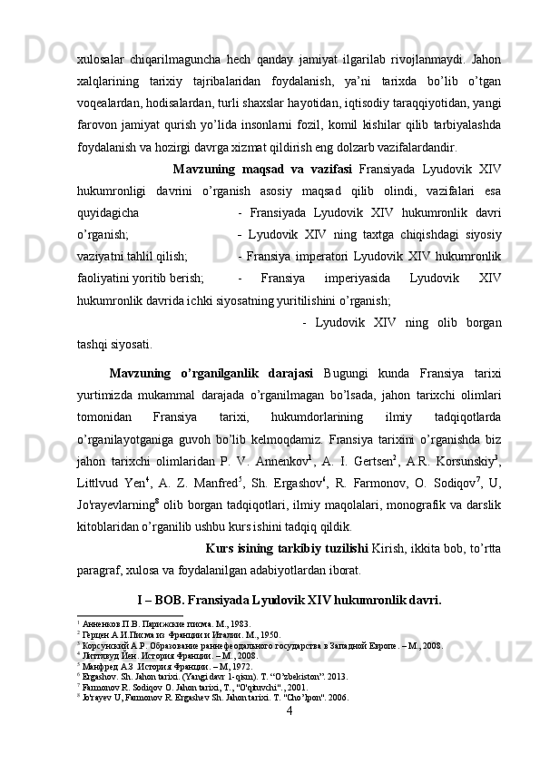 xulosalar   chiqarilmaguncha   hech   qanday   jamiyat   ilgarilab   rivojlanmaydi.   Jahon
xalqlarining   tarixiy   tajribalaridan   foydalanish,   ya’ni   tarixda   bo’lib   o’tgan
voqealardan, hodisalardan, turli shaxslar hayotidan, iqtisodiy taraqqiyotidan, yangi
farovon   jamiyat   qurish   yo’lida   insonlarni   fozil,   komil   kishilar   qilib   tarbiyalashda
foydalanish va hozirgi davrga xizmat qildirish eng dolzarb vazifalardandir.
Mavzuning   maqsad   va   vazifasi   Fransiyada   Lyudovik   XIV
hukumronligi   davrini   o’rganish   asosiy   maqsad   qilib   olindi,   vazifalari   esa
quyidagicha  -   Fransiyada   Lyudovik   XIV   hukumronlik   davri
o’rganish; -   Lyudovik   XIV   ning   taxtga   chiqishdagi   siyosiy
vaziyatni tahlil qilish;  -   Fransiya   imperatori   Lyudovik   XIV   hukumronlik
faoliyatini yoritib berish;  -   Fransiya   imperiyasida   Lyudovik   XIV
hukumronlik davrida ichki siyosatning yuritilishini o’rganish; 
-   Lyudovik   XIV   ning   olib   borgan
tashqi siyosati.
Mavzuning   o’rganilganlik   darajasi   Bugungi   kunda   Fransiya   tarixi
yurtimizda   mukammal   darajada   o’rganilmagan   bo’lsada,   jahon   tarixchi   olimlari
tomonidan   Fransiya   tarixi,   hukumdorlarining   ilmiy   tadqiqotlarda
o’rganilayotganiga   guvoh   bo’lib   kelmoqdamiz.   Fransiya   tarixini   o’rganishda   biz
jahon   tarixchi   olimlaridan   P.   V.   Annenkov 1
,   A.   I.   Gertsen 2
,   A.R.   Korsunskiy 3
,
Littlvud   Yen 4
,   A.   Z.   Manfred 5
,   Sh.   Ergashov 6
,   R.   Farmonov,   O.   Sodiqov 7
,   U,
Jo'rayevlarning 8
  olib  borgan  tadqiqotlari,  ilmiy maqolalari, monografik  va  darslik
kitoblaridan o’rganilib ushbu kurs ishini tadqiq qildik. 
Kurs isining tarkibiy tuzilishi   Kirish, ikkita bob, to’rtta
paragraf, xulosa va foydalanilgan adabiyotlardan iborat.
I – BOB. Fransiyada Lyudovik XIV hukumronlik davri.
1
 Анненков.П.В. Парижские писма. М., 1983.
2
 Герцен.А.И.Писма из Франции и Италии. М., 1950.
3
 Корсунский А.Р. Образование раннефеодального государства в Западной Европе. – М., 2008.
4
 Литтлвуд Йен. История Франции. – М., 2008.
5
 Манфред А.З .История Франции. – M, 1972.
6
 Ergashov. Sh. Jahon tarixi. (Yangi davr 1-qism). T. “O’zbekiston”. 2013.
7
 Farmonov R. Sodiqov  О . Jahon tarixi,  Т ., "O'qituvchi"., 2001.
8
 Jo'rayev U, Farmonov R. Ergashev Sh. Jahon tarixi. T. "Cho’lpon". 2006.
4 