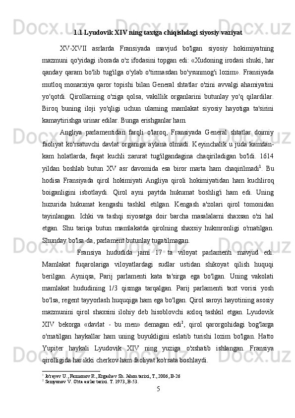 1.1 Lyudovik XIV ning taxtga chiqishdagi siyosiy vaziyat
XV-XVII   asrlarda   Fransiyada   mavjud   bo'lgan   siyosiy   hokimiyatning
mazmuni qo'yidagi iborada o'z ifodasini topgan edi: «Xudoning irodasi shuki, har
qanday   qaram   bo'lib   tug'ilga   o'ylab   o'tirmasdan   bo'ysunmog'i   lozim».   Fransiyada
mutloq   monarxiya   qaror   topishi   bilan   General   shtatlar   o'zini   avvalgi   ahamiyatini
yo'qotdi.   Qirollarning   o'ziga   qolsa,   vakillik   organlarini   butunlay   yo'q   qilardilar.
Biroq   buning   iloji   yo'qligi   uchun   ularning   mamlakat   siyosiy   hayotiga   ta'sirini
kamaytirishga urinar edilar. Bunga erishganlar ham. 
Angliya   parlamentidan   farqli   o'laroq,   Fransiyada   General   shtatlar   doimiy
faoliyat   ko'rsatuvchi   davlat   organiga   aylana   olmadi.   Keyinchalik   u   juda   kamdan-
kam   holatlarda,   faqat   kuchli   zarurat   tug'ilgandagina   chaqiriladigan   bo'ldi.   1614
yildan   boshlab   butun   XV   asr   davomida   esa   biror   marta   ham   chaqirilmadi 1
.   Bu
hodisa   Fransiyada   qirol   hokimiyati   Angliya   qiroli   hokimiyatidan   ham   kuchliroq
boiganligini   isbotlaydi.   Qirol   ayni   paytda   hukumat   boshlig'i   ham   edi.   Uning
huzurida   hukumat   kengashi   tashkil   etilgan.   Kengash   a'zolari   qirol   tomonidan
tayinlangan.   Ichki   va   tashqi   siyosatga   doir   barcha   masalalarni   shaxsan   o'zi   hal
etgan.   Shu   tariqa   butun   mamlakatda   qirolning   shaxsiy   hukmronligi   o'rnatilgan.
Shunday bo'lsa-da, parlament butunlay tugatilmagan. 
Fransiya   hududida   jami   17   ta   viloyat   parlamenti   mavjud   edi.
Mamlakat   fuqarolariga   viloyatlardagi   sudlar   ustidan   shikoyat   qilish   huquqi
berilgan.   Ayniqsa,   Parij   parlamenti   kata   ta'sirga   ega   bo'lgan.   Uning   vakolati
mamlakat   hududining   1/3   qismga   tarqalgan.   Parij   parlamenti   taxt   vorisi   yosh
bo'lsa, regent tayyorlash huquqiga ham ega bo'lgan. Qirol saroyi hayotining asosiy
mazmunini   qirol   shaxsini   ilohiy   deb   hisoblovchi   axloq   tashkil   etgan.   Lyudovik
XIV   bekorga   «davlat   -   bu   men»   demagan   edi 2
,   qirol   qarorgohidagi   bog'larga
o'rnatilgan   haykallar   ham   uning   buyukligini   eslatib   turishi   lozim   bo'lgan.   Hatto
Yupiter   haykali   Lyudovik   XIV   ning   yuziga   o'xshatib   ishlangan.   Fransiya
qirolligida har ikki cherkov ham faoliyat ko'rsata boshlaydi. 
1
 Jo'rayev U., Farmonov R., Ergashev Sh.  Jahon tarixi, T., 2006, B-26
2
 Semyonov V. O'rta asrlar tarixi. T. 1973, B-53.
5 